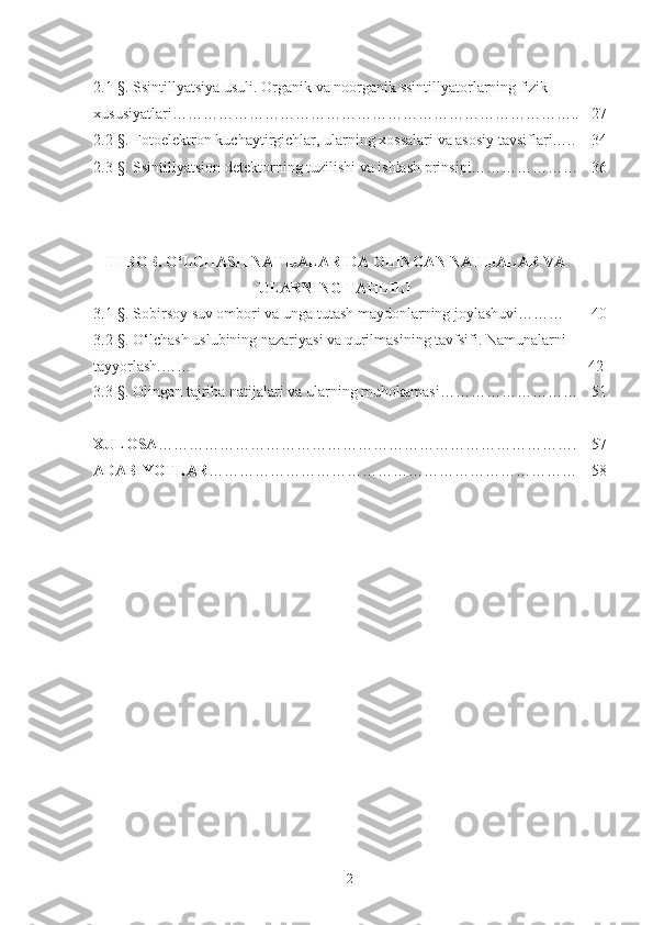 2.1-§. Ssintillyatsiya usuli. Organik va noorganik ssintillyatorlarning fizik 
xususiyatlari…………………………………………………………………….. 27
2.2-§. Fotoelektron kuchaytirgichlar, ularning x o ssalari va asosiy tavsiflari….. 34
2.3 -§ . Ssintillyatsion detektorning tuzilishi va ishlash prinsipi………………… 36
III BOB. O‘LCHASH NATIJALARIDA OLINGAN NATIJALAR VA
ULARNING TAHLILI
3.1-§.  Sobirsoy suv ombori va unga tutash maydonlarning joylashuvi……… 40
3.2- §.  O‘lchash uslubining nazariyasi va qurilmasining tavfsifi. Namunalarni 
tayyorlash.…… 42
3.3- §.  Olingan tajriba natijalari va ularning muhokamasi……………………… 51
XULOSA ………………………………………………………………………. 57
ADABIYOTLAR ……………………………………………………………… 58
2 