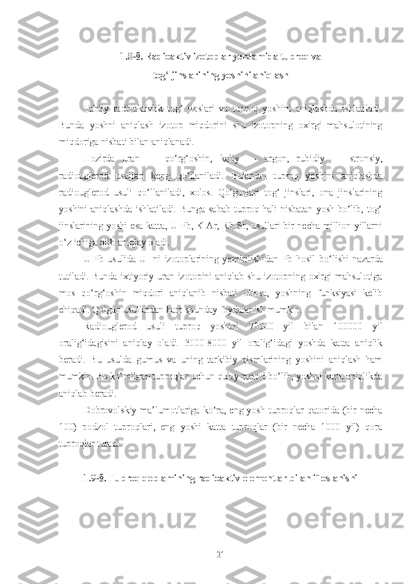 1.8 - § . Radioaktiv izotoplar yordamida tuproq va 
tog‘ jinslarining yoshini aniqlash
Tabiiy   radioaktivlik   tog‘   jinslari   va   tuproq   yoshini   aniqlashda   ishlatiladi.
Bunda   yoshni   aniqlash   izotop   miqdorini   shu   izotopning   oxirgi   mahsulotining
miqdoriga nisbati bilan aniqlanadi.
H ozirda   uran   —   qo‘ r g‘ oshin,   kaliy   —   argon,   rubidiy   —   stronsiy,
radiouglerod   usullari   keng   qo‘ llaniladi.   Bulardan   tuproq   yoshini   aniqlashda
radiouglerod   usuli   qo‘llaniladi,   xolos.   Qolganlari   tog‘   jinslari,   ona   jinslarining
yoshini  aniqlashda  ishlatiladi. Bunga  sabab  tuproq hali  nisbatan  yosh bo‘lib, tog‘
jinslarining yoshi esa katta, U-Pb, K-Ar, Rb-Sr, usullari bir necha million yillarni
o‘z ichiga olib aniqlay oladi. 
U-Pb   usulida   U   -ni   izotoplarining   yemirilishidan   Pb   hosil   b o‘ lishi   nazarda
tutiladi. Bunda ixtiyoriy uran izotopini aniqlab shu izotopning oxirgi mahsulotiga
mos   qo‘rg‘oshin   miqdori   aniqlanib   nisbati   olinsa,   yoshning   funksiyasi   kelib
chiqadi. Qolgan usullardan ham shunday foydalanish mumkin.
Radiouglerod   usuli   tuproq   yoshini   70000   yil   bilan   100000   yil
oralig‘idagisini   aniqlay   oladi.   3000-8000   yil   oralig‘idagi   yoshda   katta   aniqlik
beradi.   Bu   usulda   gumus   va   uning   tarkibiy   qismlarining   yoshini   aniqlash   ham
mumkin. Bu ko‘milgan tuproqlar uchun qulay metod bo‘lib, yoshni katta aniqlikda
aniqlab beradi.
Dobrovolskiy  ma’lumotlariga ko‘ra, eng yosh  tuproqlar  qatorida (bir  necha
100)   podzol   tuproqlari,   eng   yoshi   katta   tuproqlar   (bir   necha   1000   yil)   qora
tuproqlar turadi.
1.9 - § . Tuproq qoplamining radioaktiv elementlar bilan ifloslanishi
21 