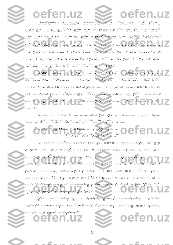 Tuproqlarning   radioaktiv   elementlar   bilan   ifloslanishi   1950-yillarda
kuzatilgan.   Bu   vaqtga   kelib   yadro   qurolini   sinash   avj   olib,   ana   shu   qurol   orqali
tuproqlar   ifloslangan.   H ozir   esa   yadro   q urolidan   tinchlik   ma q sadida   foydalanish
y o‘ llari   k o‘ paydi .   D emak ,   muhit   ifloslanishi   xavfi   oshdi.   Bularga   AES   lar,   atom
muz yorar  kemalari,  uran  shaxtalari, rudniklar, zavodlar va boshqalar kiradi. Slane s
bilan   ishlaydigan   issiqlik   elektr   stansiyalari,   ko‘mir,   neft   yoqilishi   va   boshqalar
ham atrof muhitni radioaktiv elementlar bilan ifloslaydi.
Hozirgi   kunda   yangi-yangi   aniq   ifloslangan   maydonlar   Chernobil,
Sempalatinsk,   Nevadalar   ifloslangan   maydonlar   hisoblanadi.   Radioaktiv
ifloslanishda  xarakterli  tuproq xususiyatlaridan:  pH, gumus, ozuqa  elementlari  va
boshqa   xususiyatlari   o‘zgarmaydi.   Faqat   shu   zarrachaning,   ya’ni   radioaktiv
elementning   ruxsat   etilgan   konsentratsiyasi   tuproqda,   o‘simlikda   o‘zgarishi
mumkin.
Tuproqni ng   i floslanishida   unda   uzoq   yashaydigan   izotoplarning   roli   katta.
Bularga: Sr 90
, I 129
, Cs 137
, Ce 144
, Ra 226
, Th 292
,  U 238
,Ru 239
lar kiradi.
Bularning tuproqdagi  h arakatchanligi  q uyidagicha: 
Sr 90
>Ru 106
>Cs 137
> C e 144
>l 12 9
>Pu 239
.
Tuproqning o‘z-o‘zini  tozalash  q obiliyati elementning  migratsiya  jadalligiga
va   y emirilish   tezligiga   bog‘liq   b o‘ ladi.   Antropogen   radionuklidlar   tuproqni   ustki
qatlamiga   yoki   yuzasiga   tushadi.   Shu   sababli   og‘ir   tuproqlarda   yog‘in   kam
tushadigan   mintaqalarda   taxminan   10   sm   qalinlik   atrofida   saqlanadi.   Demak
yuzada   to‘planadi,   akkumulyatsiyalanadi.   Bu   esa   juda   xavfli.   Faqat   yengil
tuproqlardagina 10-15 yil davomida 40-50 sm chuqurga tushishi mumkin. Hozirgi
hisob-kitoblarga   qaraganda   tuproqning   yarim   tozalanish   davri,   radionuklidni   0,4-
0,7 va 0,5  y emirilish davriga to‘g‘ri keladi. 
Og‘ir   tuproqlarning   yuqori   darajada   gumusli   tuproqlarning   o‘z-o‘zini
tozalashi   nisbatan   qiyin.   Sabab  radionuklidlar   bunday   tuproqlarga  yaxshi   yutiladi
natijada kuchsiz migratsiyalanadi.
22 