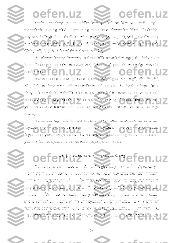 Sho‘r   tuproqlarga   radionuklidlar   kam   yutiladi   va   kam   saqlanadi.   Tog‘li
tuproqlarda   buning   aksi.   Tuproqning   radioaktiv   elementlar   bilan   ifloslanishi
quyidagi hollarda faollashadi: ko‘mirni yoqishda (Ra, U, Th), yadro qurollarining
portlashida (Sr 90
, Sr 89
, Cs 137
, U 291
, Ru 106
, Ce 144
), yadro reaktorlaridan foydalanishda
(Ca 45
, Fe 55
, C 14
), AES lar ta’sirida (transuranitlar).
Bu   elementlarning   hammasi   radioaktivlik   xossalariga   ega,   shu   bois   bular
bilan ifloslangan tuproqlar va ozuqa zanjirini to‘la o‘rganilishi maqsadga muvofiq
hisoblanadi.
Bundan   tashqari   hozirgi   kunda   qishloq   xo‘jaligida   N 13
,   Mg 28
,   P 32
,   P 33
,   S 35
,
K 41
,   Ca 45
  va   boshqalar   turli   maqsadlarda   qo‘ llaniladi.   Bu   ishda   nihoyat   katta
ehtiyotlik   hamda   bilimdonlik   talab   etiladi.   Aks   holda   tezda   tuproq   va   u   orqali
landshaftning   boshqa   bloklari   ifloslanadi.   Tuproqning   ifloslantiruvchi   omillari,
ya’ni   radioaktiv   elementlarni   aniqlash   qimmatbaho   texnika   va   katta   bilimga
muhtoj. 
Bu   borada   keyinchalik   mass-spektrlar   ishini   avtomatlashtirishda   va   undan
foydalanishni   osonlashtirishda   mini-kompyuterlar,   mikroprotsessorlardan
foydalanish yaxshi natija beradi. Bu radioaktiv elementlarning miqdorini nisbatan
yuqori sifatli darajada aniqlash va vaqtni tejashga olib keladi.
1.10 - § . Tuproq va suvning radioaktivligi
Yer bag‘rida uran o‘rtacha – 2,6  10 –10
 mg/g, radiy – 9  10 –10
 mg/g va kaliy –
2,5   mg/g   miqdorni   tashkil   qiladi.   Dengiz   va   okean   suvlarida   esa   uran   miqdori
doimiy bo‘lib,  taqriban 10 –25
 10 –6
%  ni  tashkil  etadi.  Ba’zi   hollarda  uran  miqdori
dengiz   suvlarida   nisbatan   bir   necha   o‘’n   marta   ko‘p   bo‘ladi.   Daryo   suvida   uran
miqdori   10 –7
%   ni   tashkil   etadi.   Tabiiy   suvlarda   toriy   miqdori   uranga   nisbatan
ancha kam bo‘ladi. Uran tog‘ jinslari paydo bo‘ladigan yerlarda, har xil shamollar
natijasida   eritmalarga   o‘tib   ko‘l,   dengiz   va   okeanlarga   tarqaladi.   Bir   qismi   esa
loyqalarga   aralashib,   har   xil   cho‘kmalar   hosil   qiladi.   Tuproqda   radioaktiv
23 