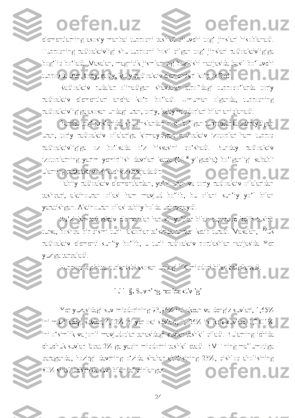 elementlarning   asosiy   manbai   tuproqni   tashkil   qiluvchi   tog‘   jinslari   hisoblanadi.
Tuproqning   radioaktivligi   shu   tuproqni   hosil   qilgan   tog‘   jinslari   radioaktivligiga
bog‘liq bo‘ladi. Masalan, magnitik jismlarning buzilishi natijasida hosil bo‘luvchi
tuproqda uran, toriy, radiy, kaliy radioaktiv elementlari ko‘p bo‘ladi.
Radioaktiv   rudalar   olinadigan   shaxtalar   atrofidagi   tuproqo‘larda   toriy
radioaktiv   elementlari   ancha   ko‘p   bo‘ladi.   Umuman   olganda,   tuproqning
radioaktivligiga asosan undagi uran, toriy, kaliy miqdorlari bilan aniqlanadi.
Barcha tog‘ jinslarida, shu jinslardan hosil bo‘lgan tuproqlarda uchraydigan
uran,   toriy   radioaktiv   oilalariga   kirmaydigan   radioaktiv   izotoplar   ham   tuproq
radioaktivligiga   oz   bo‘lsada   o‘z   hissasini   qo‘shadi.   Bunday   radioaktiv
izotoplarning   yarim   yemirilish   davrlari   katta   (10 18
  yilgacha)   bo‘lganligi   sababli
ularning radioaktivligi kuchsiz darajadadir.
Tabiiy   radioaktiv   elementlardan,   ya’ni   uran   va   toriy   radioaktiv   oilalaridan
tashqari,   aktinouran   oilasi   ham   mavjud   bo‘lib,   bu   oilani   sun’iy   yo‘l   bilan
yaratishgan. Aktinouran oilasi tabiiy holda uchramaydi.
Ba’zi   bir   radioaktiv   elementlar   har   xil   yo‘llar   bilan   tuproqqa   kelib   tushib
tursa,   boshqa   bir   qismi   turli   faktorlar   ta’sirida   undan   ketib   turadi.   Masalan,   137
Cs
radioaktiv   elementi   sun’iy   bo‘lib,   u   turli   radioaktiv   portlashlar   natijasida   Yer
yuziga tarqaladi.
Tuproqning bitta nurlanishi asosan undagi  40
K miqdori bilan belgilanadi.
1.11- §. Suvning radioaktivligi
Yer yuzasidagi suv miqdorining 93,96% ini okean va dengiz suvlari, 1,65%
ini muzlikdagi suvlar, 4,12% ini yer osti suvlari, 0,026% ini ko‘l suvlari, 0,0001%
ini o‘simlik va jonli mavjudotlar tanasidagi suvlar tashkil qiladi. Bularning ichida
chuchuk suvlar faqat 2% ga yaqin miqdorni tashkil etadi. BMT ning ma’lumotiga
qaraganda,   hozirgi   davrning   o‘zida   shahar   aholisining   23%,   qishloq   aholisining
80% sifatli ichimlik suvi bilan ta’minlangan.
24 