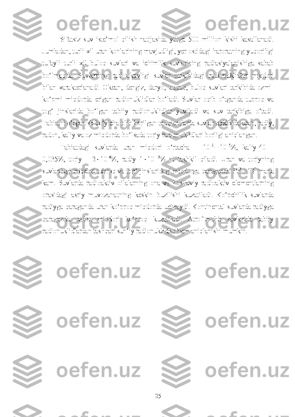 Sifatsiz   suv   iste’mol   qilish   natijasida   yiliga   500   million   kishi   kasallanadi.
Jumladan, turli xil uran konlarining mavjudligi, yer ostidagi haroratning yuqoriligi
tufayli   turli   xil   buloq   suvlari   va   ichimlik   suvlarining   radiasiyalanishiga   sabab
bo‘lmoqda.   Suvlarning   radioaktivligi   suvlar   tarkibidagi   radionuklidlar   miqdori
bilan   xarakterlanadi.   Okean,   dengiz,   daryo,   quduq,   buloq   suvlari   tarkibida   ozmi-
ko‘pmi   miqdorda   erigan   radionuklidlar   bo‘ladi.   Suvlar   oqib   o‘tganda   tuproq   va
tog‘   jinslarida   bo‘lgan   tabiiy   radionuklidlar   yuviladi   va   suv   tarkibiga   o‘tadi.
Tabiatni o‘rganish bo‘yicha olib borilgan tadqiqotlarda suvlar tarkibida uran, radiy,
radon, kaliy va oz miqdorda bo‘lsada toriy radionuklidlari borligi aniqlangan.
Tabiatdagi   suvlarda   uran   miqdori   o‘rtacha   –   10 –5
 10 –6
%,   kaliy-40   –
0,035%,   toriy   –   2  10 –8
%,   radiy   1  10 –13
%   ni   tashkil   qiladi.   Uran   va   toriyning
suvlardagi miqdori tuproq va tog‘ jinslaridagi miqdorga qaraganda 10 3
 10 4
  marta
kam.   Suvlarda   radioaktiv   oilalarning   ona   va   hosilaviy   radioaktiv   elementlarning
orasidagi   asriy   muvozanatning   keskin   buzilishi   kuzatiladi.   Ko‘pchilik   suvlarda
radiyga qaraganda uran ko‘proq miqdorda uchraydi. Kontinental suvlarda radiyga
qaraganda   radon   miqdori   ko‘proq   kuzatiladi.   Atrof-muhit   suvlarida   tabiiy
radionuklidlardan tashqari sun’iy radionuklidlar ham aniqlanishi mumkin.
25 