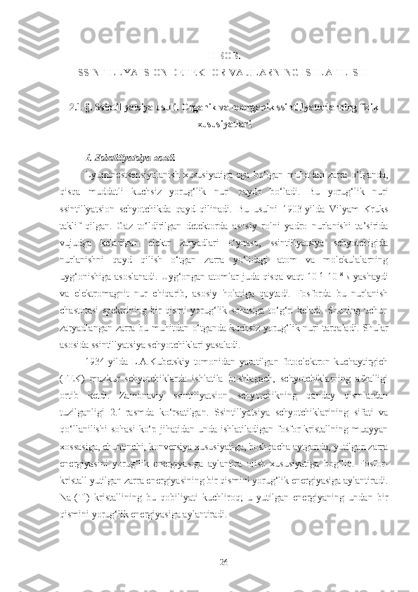 II  BOB. 
SSINTILLYATSION DETEKTOR VA ULARNING ISHLATILISHI
2.1-§. Ssintillyatsiya usuli. Organik va noorganik ssintillyatorlarning fizik
xususiyatlari
1. Ssintillyatsiya usuli.
Lyuminestsensiyalanish   xususiyatiga   ega   bo‘lgan   muhitdan   zarra   o‘tganda,
qisqa   muddatli   kuchsiz   yorug‘lik   nuri   paydo   bo‘ladi.   Bu   yorug‘lik   nuri
ssintillyatsion   schyotchikda   qayd   qilinadi.   Bu   usulni   1903-yilda   Vilyam   Kruks
taklif   qilgan.   Gaz   to‘ldirilgan   detektorda   asosiy   rolni   yadro   nurlanishi   ta’sirida
vujudga   keladigan   elektr   zaryadlari   o‘ynasa,   ssintillyatsiya   schyotchigida
nurlanishni   qayd   qilish   o‘tgan   zarra   yo‘lidagi   atom   va   molekulalarning
uyg‘onishiga asoslanadi.   Uyg‘ongan atomlar juda qisqa vaqt 10 –6
–10 –8
  s   yashaydi
va   elektromagnit   nur   chiqarib,   asosiy   holatiga   qaytadi.   Fosforda   bu   nurlanish
chastotasi   spektrining   bir   qismi   yorug‘lik   sohasiga   to‘g‘ri   keladi.   Shuning   uchun
zaryadlangan zarra bu muhitdan o‘tganda kuchsiz yorug‘lik nuri tarqaladi. Shular
asosida ssintillyatsiya schyotchiklari yasaladi.
1934-yilda   L.A.Kubetskiy   tomonidan   yaratilgan   fotoelektron   kuchaytirgich
(FEK)   mazkur   schyotchiklarda   ishlatila   boshlagach,   schyotchiklarning   afzalligi
ortib   ketdi.   Zamonaviy   ssintillyatsion   schyotchikning   qanday   qismlardan
tuzilganligi   2.1-rasmda   ko‘rsatilgan.   Ssintillyatsiya   schyotchiklarining   sifati   va
qo‘llanilishi  sohasi  ko‘p jihatidan unda ishlatiladigan  fosfor-kristallning  muayyan
xossasiga, chunonchi, konversiya xususiyatiga, boshqacha aytganda, yutilgan zarra
energiyasini   yorug‘lik   energiyasiga   aylantira   olish   xususiyatiga   bog‘liq.   Fosfor-
kristall yutilgan zarra energiyasining bir qismini yorug‘lik energiyasiga aylantiradi.
NaI ( Tl )   kristallining   bu   qobiliyati   kuchliroq;   u   yutilgan   energiyaning   undan   bir
qismini yorug‘lik energiyasiga aylantiradi.
26 