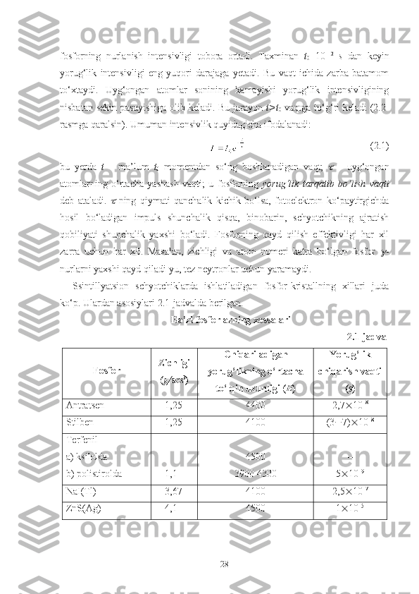 fosforning   nurlanish   intensivligi   tobora   ortadi.   Taxminan   t
0 =10 –12
  s   dan   keyin
yorug‘lik   intensivligi   eng   yuqori   darajaga   yetadi.   Bu   vaqt   ichida   zarba   batamom
to‘xtaydi.   Uyg‘ongan   atomlar   sonining   kamayishi   yorug‘lik   intensivligining
nisbatan sekin  pasayishiga  olib keladi. Bu jarayon   t > t
0   vaqtga to‘g‘ri keladi (2.2-
rasmga qaralsin). Umuman intensivlik quyidagicha ifodalanadi:
  (2.1)
bu   yerda   t   –   ma’lum   t
0   momentdan   so‘ng   boshlanadigan   vaqt;     –   uyg‘ongan
atomlarning   o‘rtacha   yashash   vaqti;   u   fosforning   yorug‘lik   tarqatib   bo‘lish   vaqti
deb   ataladi.  	
   ning   qiymati   qanchalik   kichik   bo‘lsa,   fotoelektron   ko‘paytirgichda
hosil   bo‘ladigan   impuls   shunchalik   qisqa,   binobarin,   schyotchikning   ajratish
qobiliyati   shunchalik   yaxshi   bo‘ladi.   Fosforning   qayd   qilish   effektivligi   har   xil
zarra   uchun   har   xil.   Masalan,   zichligi   va   atom   nomeri   katta   bo‘lgan   fosfor  	
 -
nurlarni yaxshi qayd qiladi-yu, tez neytronlar uchun yaramaydi. 
Ssintillyatsion   schyotchiklarda   ishlatiladigan   fosfor-kristallning   xillari   juda
ko‘p. Ulardan asosiylari 2.1-jadvalda berilgan.
Ba’zi fosforlarning xossalari
2.1-jadval
Fosfor Zichligi
( g/sm 3
) Chiqariladigan
yorug‘likning o‘rtacha
to‘lqin uzunligi ( E ) Yorug‘lik
chiqarish vaqti
( s )
Antra ts en  1 ,25 4400 2,7  10 –8
 
Stilben  1,25 4100 (3  7)  10 –8
Terfenil 
a) ksilolda 
b) polistirolda –
1,1 4500
3900-4300 –
5  10 –9
NaI(Tl) 3,67 4100 2,5  10 –7
ZnS(Ag) 4,1 4500 1  10 –5
28 