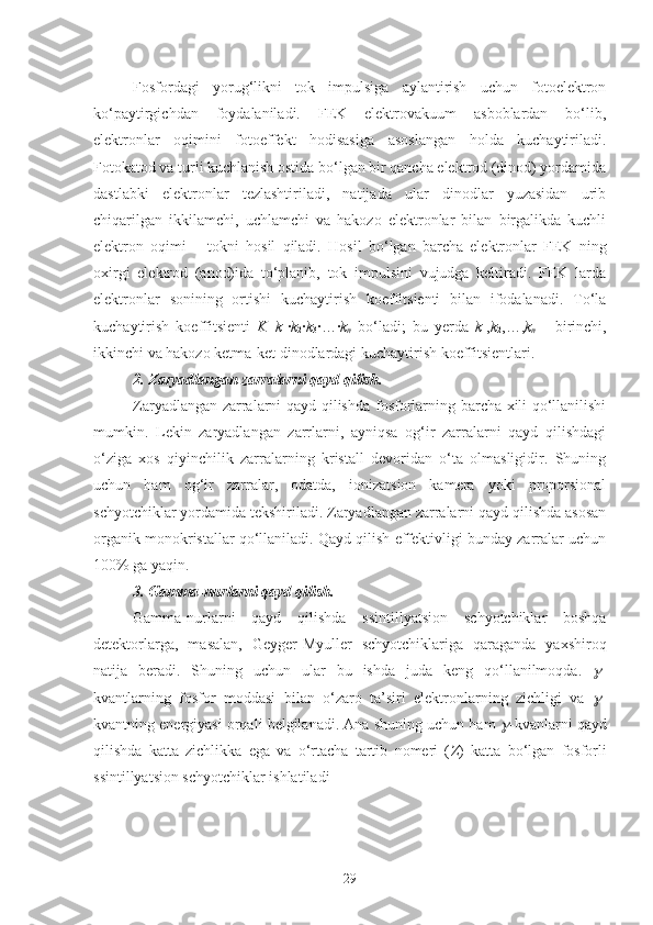 Fosfordagi   yorug‘likni   tok   impulsiga   aylantirish   uchun   fotoelektron
ko‘paytirgichdan   foydalaniladi.   FEK   elektrovakuum   asboblardan   bo‘lib,
elektronlar   oqimini   fotoeffekt   hodisasiga   asoslangan   holda   kuchaytiriladi.
Fotokatod va turli kuchlanish ostida bo‘lgan bir qancha elektrod (dinod) yordamida
dastlabki   elektronlar   tezlashtiriladi,   natijada   ular   dinodlar   yuzasidan   urib
chiqarilgan   ikkilamchi,   uchlamchi   va   hakozo   elektronlar   bilan   birgalikda   kuchli
elektron   oqimi   –   tokni   hosil   qiladi.   Hosil   bo‘lgan   barcha   elektronlar   FEK   ning
oxirgi   elektrod   (anod)ida   to‘planib,   tok   impulsini   vujudga   keltiradi.   FEK   larda
elektronlar   sonining   ortishi   kuchaytirish   koeffitsienti   bilan   ifodalanadi.   To‘la
kuchaytirish   koeffitsienti   K = k
1 · k
2 · k
3 ·…· k
n   bo‘ladi;   bu   yerda   k
1 , k
2 ,…, k
n   –   birinchi,
ikkinchi va hakozo ketma-ket dinodlardagi kuchaytirish koeffitsientlari.
2. Zaryadlangan zarralarni qayd qilish.
Zaryadlangan zarralarni qayd qilishda   fosforlarning barcha xili qo‘llanilishi
mumkin.   Lekin   zaryadlangan   zarrlarni,   ayniqsa   og‘ir   zarralarni   qayd   qilishdagi
o‘ziga   xos   qiyinchilik   zarralarning   kristall   devoridan   o‘ta   olmasligidir.   Shuning
uchun   ham   og‘ir   zarralar,   odatda,   ionizatsion   kamera   yoki   proporsional
schyotchiklar yordamida tekshiriladi. Zaryadlangan zarralarni qayd qilishda asosan
organik monokristallar qo‘llaniladi. Qayd qilish effektivligi bunday zarralar uchun
100% ga yaqin. 
3. Gamma-nurlarni qayd qilish. 
Gamma-nurlarni   qayd   qilishda   ssintillyatsion   schyotchiklar   boshqa
detektorlarga,   masalan,   Geyger-Myuller   schyotchiklariga   qaraganda   yaxshiroq
natija   beradi.   Shuning   uchun   ular   bu   ishda   juda   keng   qo‘llanilmoqda.   -
kvantlarning   fosfor   moddasi   bilan   o‘zaro   ta’siri   elektronlarning   zichligi   va  
 -
kvantning energiyasi orqali belgilanadi. Ana shuning uchun ham 	
 -kvanlarni qayd
qilishda   katta   zichlikka   ega   va   o‘rtacha   tartib   nomeri   ( Z )   katta   bo‘lgan   fosforli
ssintillyatsion schyotchiklar ishlatiladi
29 