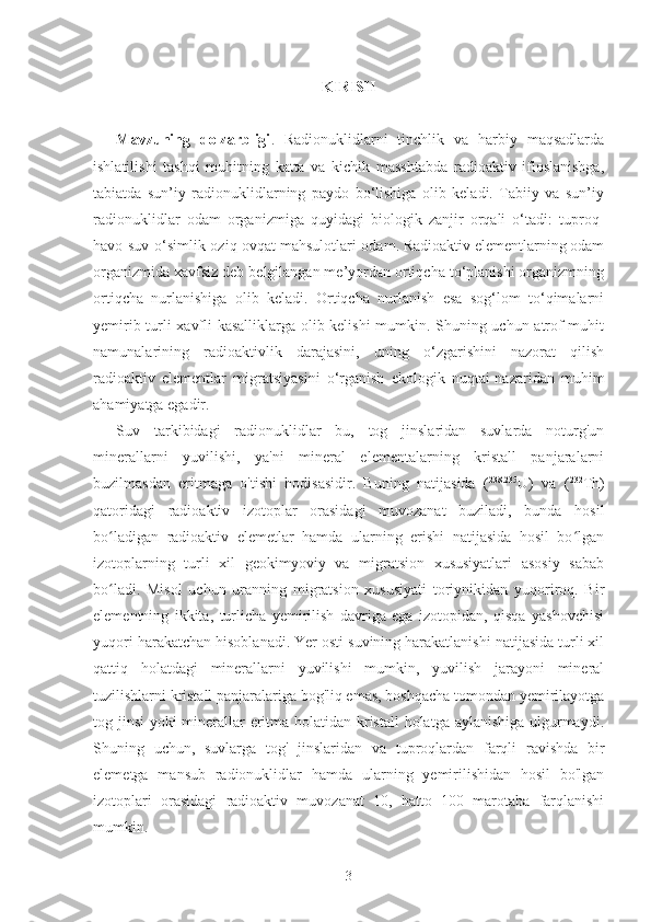 KIRISH
Mavzuning   dolzarbligi .   Radionuklidlarni   tinchlik   va   harbiy   maqsadlarda
ishlatilishi   tashqi   muhitning   katta   va   kichik   masshtabda   radioaktiv   ifloslanishga,
tabiatda   sun’iy   radionuklidlarning   paydo   bo‘lishiga   olib   keladi.   Tabiiy   va   sun’iy
radionuklidlar   odam   organizmiga   quyidagi   biologik   zanjir   orqali   o‘tadi:   tuproq-
havo-suv-o‘simlik-oziq-ovqat mahsulotlari-odam. Radioaktiv elementlarning odam
organizmida xavfsiz deb belgilangan me’yordan ortiqcha to‘planishi organizmning
ortiqcha   nurlanishiga   olib   keladi.   Ortiqcha   nurlanish   esa   sog‘lom   to‘qimalarni
yemirib turli xavfli kasalliklarga olib kelishi  mumkin. Shuning uchun atrof-muhit
namunalarining   radioaktivlik   darajasini,   uning   o‘zgarishini   nazorat   qilish
radioaktiv   elementlar   migratsiyasini   o‘rganish   ekologik   nuqtai-nazaridan   muhim
ahamiyatga egadir. 
Suv   tarkibidagi   radionuklidlar   bu,   tog   jinslaridan   suvlarda   noturg'un
minerallarni   yuvilishi,   ya'ni   mineral   elementalarning   kristall   panjaralarni
buzilmasdan   eritmaga   o'tishi   hodisasidir.   Buning   natijasida   ( 238.235
U)   va   ( 232
Th)
qatoridagi   radioaktiv   izotoplar   orasidagi   muvozanat   buziladi,   bunda   hosil
bo ladigan   radioaktiv   elemetlar   hamda   ularning   erishi   natijasida   hosil   bo lganʻ ʻ
izotoplarning   turli   xil   geokimyoviy   va   migratsion   xususiyatlari   asosiy   sabab
bo ladi.   Misol   uchun   uranning   migratsion   xususiyati   toriynikidan   yuqoriroq.   Bir
ʻ
elementning   ikkita,   turlicha   yemirilish   davriga   ega   izotopidan,   qisqa   yashovchisi
yuqori harakatchan hisoblanadi. Yer osti suvining harakatlanishi natijasida turli xil
qattiq   holatdagi   minerallarni   yuvilishi   mumkin,   yuvilish   jarayoni   mineral
tuzilishlarni kristall panjaralariga bog'liq emas, boshqacha tomondan yemirilayotga
tog jinsi yoki minerallar  eritma holatidan kristall  holatga aylanishiga ulgurmaydi.
Shuning   uchun,   suvlarga   tog'   jinslaridan   va   tuproqlardan   farqli   ravishda   bir
elemetga   mansub   radionuklidlar   hamda   ularning   yemirilishidan   hosil   bo'lgan
izotoplari   orasidagi   radioaktiv   muvozanat   10,   hatto   100   marotaba   farqlanishi
mumkin.
3 