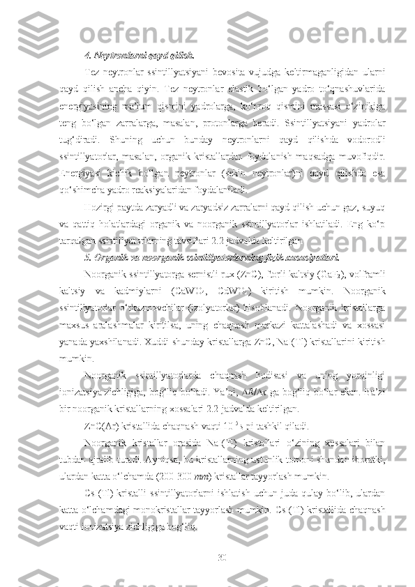 4. Neytronlarni qayd qilish.  
Tez   neytronlar   ssintillyatsiyani   bevosita   vujudga   keltirmaganligidan   ularni
qayd   qilish   ancha   qiyin.   Tez   neytronlar   elastik   bo‘lgan   yadro   to‘qnashuvlarida
energiyasining   ma’lum   qismini   yadrolarga,   ko‘proq   qismini   massasi   o‘zinikiga
teng   bo‘lgan   zarralarga,   masalan,   protonlarga   beradi.   Ssintillyatsiyani   yadrolar
tug‘diradi.   Shuning   uchun   bunday   neytronlarni   qayd   qilishda   vodorodli
ssintillyatorlar,   masalan,   organik   kristallardan   foydalanish   maqsadga   muvofiqdir.
Energiyasi   kichik   bo‘lgan   neytronlar   (sekin   neytronlar)ni   qayd   qilishda   esa
qo‘shimcha yadro reaksiyalaridan foydalaniladi.
Hozirgi paytda zaryadli va zaryadsiz zarralarni qayd qilish uchun gaz, suyuq
va   qattiq   holatlardagi   organik   va   noorganik   ssintillyatorlar   ishlatiladi.   Eng   ko‘p
tarqalgan ssintillyatorlarning tavsiflari 2.2-jadvalda keltirilgan
5. Organik va noorganik ssintillyatorlarning fizik xususiyatlari.
Noorganik ssintillyatorga sernistli rux ( ZnC ), ftorli kaltsiy ( GaF
2 ), volframli
kaltsiy   va   kadmiylarni   ( CaWO
4 ,   CdWO
4 )   kiritish   mumkin.   Noorganik
ssintillyatorlar   o‘tkazmovchilar   (izolyatorlar)   hisoblanadi.   Noorganik   kristallarga
maxsus   aralashmalar   kiritilsa,   uning   chaqnash   markazi   kattalashadi   va   xossasi
yanada yaxshilanadi. Xuddi shunday kristallarga   ZnC , NaI( Tl ) kristallarini kiritish
mumkin.
Noorganik   ssintillyatorlarda   chaqnash   hodisasi   va   uning   yorqinligi
ionizatsiya zichligiga, bog‘liq bo‘ladi. Ya’ni,    E /  x   ga bog‘liq bo‘lar ekan. Ba’zi
bir noorganik kristallarning xossalari 2.2-jadvalda keltirilgan.
ZnC (A r ) kristallida chaqnash vaqti 10 –5 
s  ni tashkil qiladi.
Noorganik   kristallar   orasida   NaI ( Tl )   kristallari   o‘zining   xossalari   bilan
tubdan ajralib turadi. Ayniqsa, bu kristallarning ustunlik tomoni shundan iboratki,
ulardan katta o‘lchamda (200-300  mm ) kristallar tayyorlash mumkin.
CsI ( Tl )   kristalli   ssintillyatorlarni   ishlatish   uchun   juda   qulay   bo‘lib,   ulardan
katta o‘lchamdagi monokristallar tayyorlash mumkin.   CsI (Tl) kristallida chaqnash
vaqti ionizatsiya zichligiga bog‘liq. 
30 