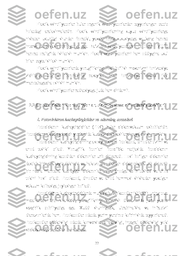 Plastik   ssintillyatorlar   bular   organik   ssintillyatorlardan   tayyorlangan   qattiq
holatdagi   aralashmalardir.   Plastik   ssintillyatorlarning   suyuq   ssintillyatorlarga
nisbatan   ustunligi   shundan   iboratki,   yaxshi   optik   xususiyatga   va   keng   harorat
intervalida   ishlash   qobiliyatiga   ega.   Ba’zi   bir   ssintillyatorlarni   –200   dan   +700  C
harorat   oralig‘ida   ishlatish   mumkin.   Plastik   ssintillyatorlarni   ham   oddiygina   usul
bilan qayta ishlash mumkin.
Plastik   ssintillyatorlarda   yorug‘likning   hosil   bo‘lish   mexanizmi   ionizatsiya
zichligiga   bog‘liq.   Haroratning   pasayishi   bilan   ionizatsiya   harorati   ikki
marotabagacha oshishi mumkin.
Plastik ssintillyatorlar radiatsiyaga juda ham chidamli.
2.2-§. Fotoelektron kuchaytirgichlar, ularning x o ssalari va asosiy tavsiflari
1. Fotoelektron kuchaytirgichlar va ularning xossalari
Fotoelektron   kuchaytirgichlar   (FEK)   bular   elektrovakuum   asboblaridir.
Fotoelektron kuchaytirgich yordamida kuchsiz chaqnashlarni qayd qilish mumkin.
Fotoelektron kuchaytirgichning asosiy qismini fotokatod, dinodlar tizimi va
anod   tashkil   qiladi.   Yorug‘lik   fotonlari   fotoeffekt   natijasida   fotoelektron
kuchaytirgichning   katodidan   elektronlar   urib   chiqaradi.   Hosil   bo‘lgan   elektronlar
dastlab   birinchi   keyin   ikkinchi   va   hakozo   dinodlardan   elektronlarni   urib   chiqarib
bir   necha   marotaba   kuchaygan   elektronlar   oqimi   anodga   kelib   tushadi   va   anod
tokini   hosil   qiladi.   F o t o kat o d,   din o dlar   va   an o d   hammasi   shishadan   yasalgan
vakuum k o lbasiga j o ylashgan bo‘ladi.
Fotoelektron kuchaytirgichlarda murakkab fotokatodlar ishlatilib uning toza
metallardan   farqi   shundaki,   yorug‘likning   ko‘rinish   diapazonida   juda   yuqori
sezgirlik   qobiliyatiga   ega.   Xuddi   shuningdek,   ultrabinafsha   va   infraqizil
diapazonlarida ham. Fotokatodlar odatda yarim yarqiroq ko‘rinishda tayyorlanadi.
F o t o kat o dlar   eff e ktivligi   o datda   k o nv e rsi o n   eff e ktivligi,   int e gral   eff e ktivligi   yoki
sp e ktral s e zgirligi bilan bah o lanadi.
33 