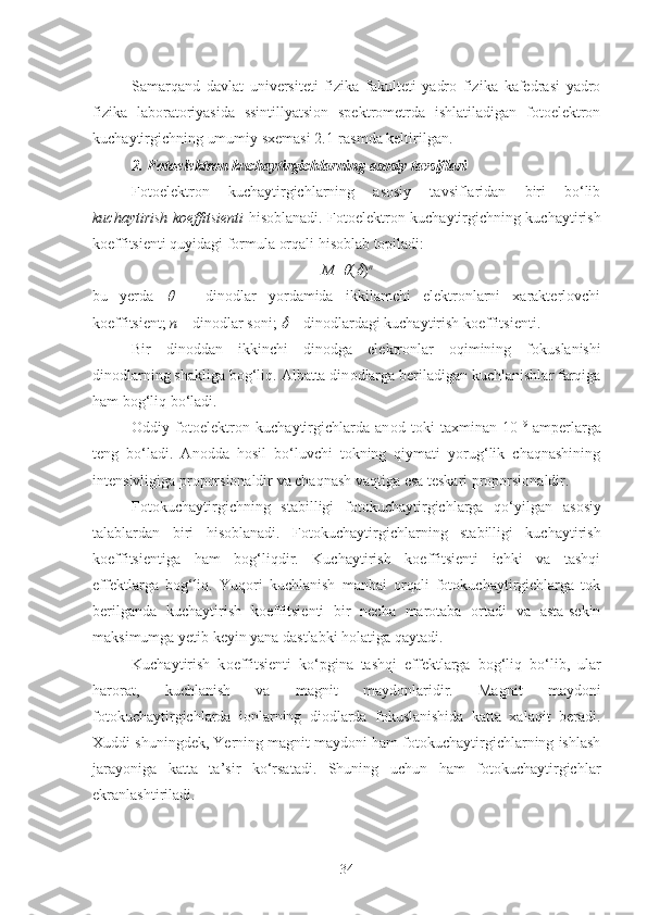 Samarqand   davlat   universiteti   fizika   fakulteti   yadro   fizika   kafedrasi   yadro
fizika   laboratoriyasida   ssintillyatsion   spektrometrda   ishlatiladigan   fotoelektron
kuchaytirgichning umumiy sxemasi 2.1-rasmda keltirilgan.
2. Fotoelektron kuchaytirgichlarning asosiy tavsiflari
Fotoelektron   kuchaytirgichlarning   asosiy   tavsiflaridan   biri   bo‘lib
kuchaytirish koeffitsienti   hisoblanadi. Fotoelektron kuchaytirgichning kuchaytirish
koeffitsienti quyidagi formula orqali hisoblab topiladi:
M = (	 ) n
bu   yerda  	
   –   dinodlar   yordamida   ikkilamchi   elektronlarni   xarakterlovchi
koeffitsient;  n  – dinodlar soni; 	
  – dinodlardagi kuchaytirish koeffitsienti.
Bir   din o ddan   ikkinchi   din o dga   el e ktr o nlar   o qimining   f o kuslanishi
din o dlarning shakliga b o g‘liq. Albatta din o dlarga b e riladigan kuchlanishlar farqiga
ham b og‘ liq bo‘ladi.
O ddiy   f o t o el e ktr o n   kuchaytirgichlarda   an o d   t o ki   ta x minan   10 –9
  amp e rlarga
t e ng   bo‘ladi.   Anodda   hosil   bo‘luvchi   tokning   qiymati   yorug‘lik   chaqnashining
intensivligiga proporsionaldir va chaqnash vaqtiga esa teskari proporsionaldir.
F o t o kuchaytirgichning   stabilligi   f o t o kuchaytirgichlarga   qo‘yilgan   as o siy
talablardan   biri   his o blanadi.   Fotokuchaytirgichlarning   stabilligi   kuchaytirish
koeffitsientiga   ham   bog‘liqdir.   Kuchaytirish   koeffitsienti   ichki   va   tashqi
effektlarga   bog‘liq.   Yuqori   kuchlanish   manbai   orqali   fotokuchaytirgichlarga   tok
berilganda   kuchaytirish   koeffitsienti   bir   necha   marotaba   ortadi   va   asta-sekin
maksimumga yetib keyin yana dastlabki holatiga qaytadi.
Kuchaytirish   k o effitsi e nti   ko‘pgina   tashqi   eff e ktlarga   b o g‘liq   bo‘lib,   ular
har o rat,   kuchlanish   va   magnit   mayd o nlaridir.   Magnit   maydoni
fotokuchaytirgichlarda   ionlarning   diodlarda   fokuslanishida   katta   xalaqit   beradi.
Xuddi shuningdek, Yerning magnit maydoni ham fotokuchaytirgichlarning ishlash
jarayoniga   katta   ta’sir   ko‘rsatadi.   Shuning   uchun   ham   fotokuchaytirgichlar
ekranlashtiriladi.
34 