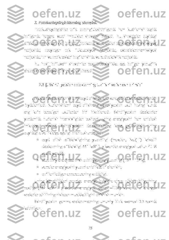 3. Fotokuchaytirgichlarning shovqini.
Fotokuchaytirgichlar   to‘la   qorong‘ulashtirilganda   ham   kuchlanish   tagida
bo‘lganda   hamma   vaqti   impulslar   shovqini   bo‘ladi.   Bu   shovqinlar   quyidagi
effektlar   natijasida   hosil   bo‘ladi:   fotokatod   va   dinodlar   termoelektron   emissiyasi
natijasida;   oqayotgan   tok   fluktuatsiyasi   natijasida;   avtoelektronemissiyasi
natijasida; ion va optik teskari bog‘lanishida va radioaktivlik natijasida.
Bu   hosil   bo‘luvchi   shovqinlar   past   intensivlikka   ega   bo‘lgan   yorug‘lik
chaqnashlarini qayd qilishga xalaqit beradi. 
2.3- § . Ssintillyatsion detektorning tuzilishi va ishlash prinsipi
Ionlashtiruvchi nurlanishlarni qayd qilishda turli sanagichlar va detektorlardan
foydalaniladi.   Nurlanishlarni   qayd   qilishning   ssintillyatsion   usuli   hozirgi   kunda
eng   ko‘p   tarqalgan   usullardan   biri   hisoblanadi.   Ssintillyatsion   detektorlar
yordamida   nurlanish   intensivligidan   tashqari,   uning   energiyasini   ham   aniqlash
imkoniyati   mavjud.   Ssintillyatsion   detektorlarning   keng   qo‘llanilishi   uning
quyidagi afzalliklarga egaligi bilan tushuntiriladi:
 qayd   qilish   effektivligining   yuqoriligi   (masalan,   NaJ(Tl)   kristalli
detektorning   effektivligi   661  keV   li   γ -kvantlar   energiyasi   uchun  40   %
gacha yetadi);
 vaqt bo‘yicha ajrata olish qobiliyatining yuqoriligi (10 -7
 – 10 -9
 s);
 zarralar energiyasini yuqori aniqlikda o‘lchanishi;
 qo‘llaniladigan apparaturaning soddaligi.
Uning   kamchiliklari   qatoriga   energiya   bo‘yicha   ajrata   olish   qobiliyatining
pastligi   ( 661   keV   li   γ-kvantlar   energiyasi   uchun   ~10% )   va   unda   o‘lchangan
spektrlar tahlilining nisbatan murakkabligini qo‘shish mumkin.
Ssintillyatsion   gamma-spektrometrning   umumiy   blok   sxemasi   2.3-rasmda
keltirilgan.
35 