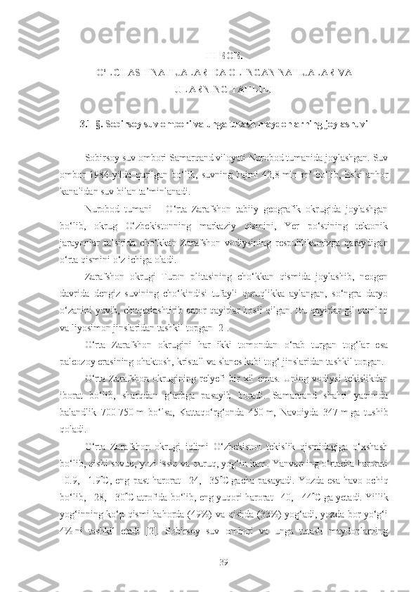 III BOB.
O‘LCHASH NATIJALARIDA OLINGAN NATIJALAR VA 
ULARNING TAHLILI
3.1-§.  Sobirsoy suv ombori va unga tutash maydonlarning joylashuvi 
Sobirsoy suv ombori Samarqand viloyati Nurobod tumanida joylashgan. Suv
ombor   1984-yilda   qurilgan   bo‘lib,   suvning   hajmi   42,8   mln   m 3
  bo‘lib,   Eski   anhor
kanalidan suv bilan ta’minlanadi.
Nurobod   tumani   –   O‘rta   Zarafshon   tabiiy   geografik   okrugida   joylashgan
bo‘lib,   okrug   O‘zbekistonning   markaziy   qismini,   Yer   po‘stining   tektonik
jarayonlar   ta’sirida   cho‘kkan   Zarafshon   vodiysining   respublikamizga   qaraydigan
o‘rta qismini o‘z ichiga oladi.
Zarafshon   okrugi   Turon   plitasining   cho‘kkan   qismida   joylashib,   neogen
davrida   dengiz   suvining   cho‘kindisi   tufayli   quruqlikka   aylangan,   so‘ngra   daryo
o‘zanini yuvib, chuqurlashtirib qator qayirlar hosil qilgan. Bu qayirlar gil qumloq
va liyosimon jinslaridan tashkil topgan [2].
O‘rta   Zarafshon   okrugini   har   ikki   tomondan   o‘rab   turgan   tog‘lar   esa
paleozoy erasining ohaktosh, kristall va slanes kabi tog‘ jinslaridan tashkil topgan.
O‘rta   Zarafshon   okrugining   relyefi   bir   xil   emas.   Uning   vodiysi   tekislikdan
iborat   bo‘lib,   sharqdan   g‘arbga   pasayib   boradi.   Samarqand   shahri   yaqinida
balandlik   700-750   m   bo‘lsa,   Kattaqo‘rg‘onda   450   m,   Navoiyda   347   m   ga   tushib
qoladi.
O‘rta   Zarafshon   okrugi   iqlimi   O‘zbekiston   tekislik   qismidagiga   o‘xshash
bo‘lib, qishi sovuq, yozi issiq va quruq, yog‘in kam. Yanvarning o‘rtacha harorati
–0.9,   –1.9  C,   eng   past   harorat   –24,   –35  C   gacha   pasayadi.   Yozda   esa   havo   ochiq
bo‘lib, +28, +30  C atrofida bo‘lib, eng yuqori harorat +40, +44  C   ga yetadi. Yillik
yog‘inning ko‘p qismi bahorda (49%) va qishda (33%) yog‘adi, yozda bor yo‘g‘i
4%   ni   tashkil   etadi   [2].   Sobirsoy   suv   ombori   va   unga   tutash   maydonlarning
39 