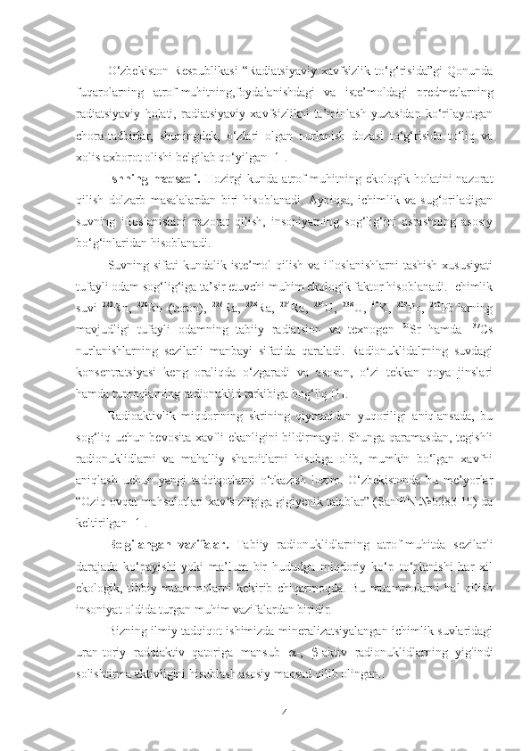 O‘zbekiston   Respublikasi   “Radiatsiyaviy   xavfsizlik   to‘g‘risida”gi   Qonunda
fuqarolarning   atrof-muhitning,foydalanishdagi   va   iste’moldagi   predmetlarning
radiatsiyaviy   holati,   radiatsiyaviy   xavfsizlikni   ta’minlash   yuzasidan   ko‘rilayotgan
chora-tadbirlar,   shuningdek,   o‘zlari   olgan   nurlanish   dozasi   to‘g‘risida   to‘liq   va
xolis axborot olishi belgilab qo‘yilgan [1].
Ishning maqsadi.   Hozirgi  kunda  atrof-muhitning ekologik holatini  nazorat
qilish   dolzarb   masalalardan   biri   hisoblanadi.   Ayniqsa,   ichimlik   va   sug‘oriladigan
suvning   ifloslanishini   nazorat   qilish,   insoniyatning   sog‘lig‘ini   asrashning   asosiy
bo‘g‘inlaridan hisoblanadi.
Suvning sifati kundalik iste’mol  qilish va ifloslanishlarni  tashish xususiyati
tufayli odam sog‘lig‘iga ta’sir etuvchi muhim ekologik faktor hisoblanadi. Ichimlik
suvi   222
Rn,   220
Rn   (toron),   226
Ra,   228
Ra,   224
Ra,   234
U,   238
U,   40
K,   210
Po,   210
Pb   larning
mavjudligi   tufayli   odamning   tabiiy   radiatsion   va   texnogen   90
Sr   hamda   137
Cs
nurlanishlarning   sezilarli   manbayi   sifatida   qaraladi.   Radionuklidalrning   suvdagi
konsentratsiyasi   keng   oraliqda   o‘zgaradi   va   asosan,   o‘zi   tekkan   qoya   jinslari
hamda tuproqlarning radionuklid tarkibiga bog‘liq [1].
Radioaktivlik   miqdorining   skrining   qiymatidan   yuqoriligi   aniqlansada,   bu
sog‘liq uchun bevosita xavfli ekanligini bildirmaydi. Shunga qaramasdan, tegishli
radionuklidlarni   va   mahalliy   sharoitlarni   hisobga   olib,   mumkin   bo‘lgan   xavfni
aniqlash   uchun   yangi   tadqiqotlarni   o‘tkazish   lozim.   O‘zbekistonda   bu   me’yorlar
“Oziq-ovqat mahsulotlari xavfsizligiga gigiyenik talablar” (SanPIN №0283-10) da
keltirilgan [1].
Belgilangan   vazifalar.   Tabiiy   radionuklidlarning   atrof-muhitda   sezilarli
darajada   ko‘payishi   yoki   ma’lum   bir   hududga   miqdoriy   ko‘p   to‘planishi   har   xil
ekologik,   tibbiy   muammolarni   keltirib   chiqarmoqda.   Bu   muammolarni   hal   qilish
insoniyat oldida turgan muhim vazifalardan biridir.
Bizning ilmiy tadqiqot ishimizda mineralizatsiyalangan ichimlik suvlaridagi
uran-toriy   radoiaktiv   qatoriga   mansub    -,    -aktiv   radionuklidlarning   yig'indi
solishtirma aktivligini hisoblash asosiy maqsad qilib olingan. .
4 