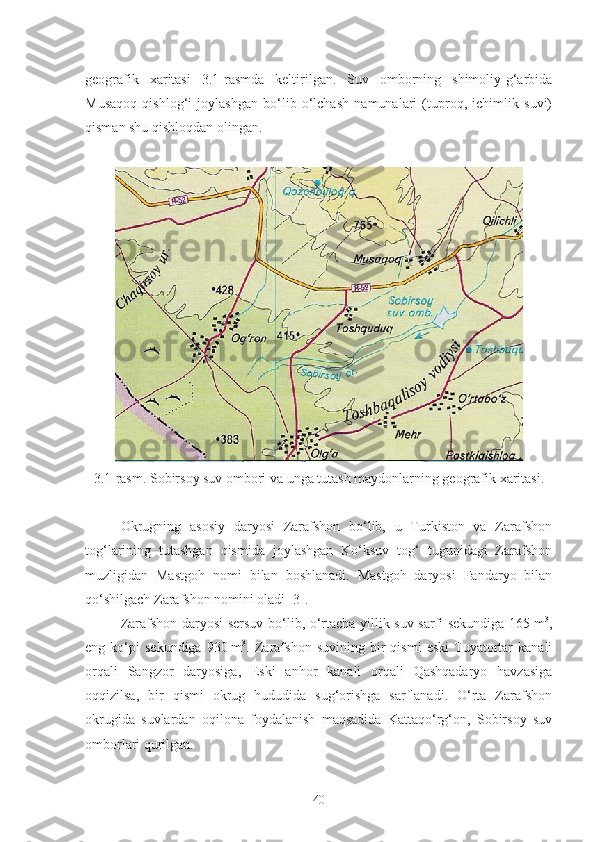 geografik   xaritasi   3.1-rasmda   keltirilgan.   Suv   omborning   shimoliy-g‘arbida
Musaqoq   qishlog‘i   joylashgan   bo‘lib   o‘lchash   namunalari   (tuproq,   ichimlik   suvi)
qisman shu qishloqdan olingan.
3.1-rasm. Sobirsoy suv ombori va unga tutash maydonlarning geografik xaritasi.
Okrugning   asosiy   daryosi   Zarafshon   bo‘lib,   u   Turkiston   va   Zarafshon
tog‘larining   tutashgan   qismida   joylashgan   Ko‘ksuv   tog‘   tugunidagi   Zarafshon
muzligidan   Mastgoh   nomi   bilan   boshlanadi.   Mastgoh   daryosi   Fandaryo   bilan
qo‘shilgach Zarafshon nomini oladi [3]. 
Zarafshon daryosi sersuv bo‘lib, o‘rtacha yillik suv sarfi sekundiga 165   m 3
,
eng  ko‘pi   sekundiga   930   m 3
.  Zarafshon   suvining   bir   qismi   eski   Tuyatortar   kanali
orqali   Sangzor   daryosiga,   Eski   anhor   kanali   orqali   Qashqadaryo   havzasiga
oqqizilsa,   bir   qismi   okrug   hududida   sug‘orishga   sarflanadi.   O‘rta   Zarafshon
okrugida   suvlardan   oqilona   foydalanish   maqsadida   Kattaqo‘rg‘on,   Sobirsoy   suv
omborlari qurilgan.
40 