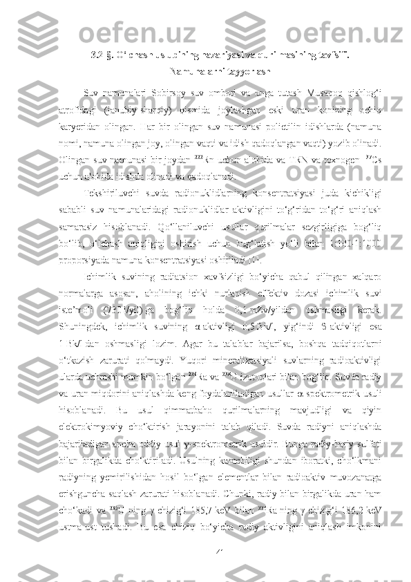 3.2 -§.  O‘lchash uslubining nazariyasi va qurilmasining tavfsifi. 
Namunalarni tayyorlash
Suv   namunalari   Sobirsoy   suv   ombori   va   unga   tutash   Musaqoq   qishlog‘i
atrofidagi   (janubiy-sharqiy)   qismida   joylashgan   eski   uran   konining   ochiq
karyeridan   olingan.   Har   bir   olingan   suv   namunasi   polietilin   idishlarda   (namuna
nomi, namuna olingan joy, olingan vaqti va idish qadoqlangan vaqti) yozib olinadi.
Olingan suv namunasi  bir  joydan   222
Rn uchun alohida  va TRN va texnogen   137
Cs
uchun alohida idishda olinadi va qadoqlanadi.
Tekshiriluvchi   suvda   radionuklidlarning   konsentratsiyasi   juda   kichikligi
sababli   suv   namunalaridagi   radionuklidlar   aktivligini   to‘g‘ridan   to‘g‘ri   aniqlash
samarasiz   hisoblanadi.   Qo‘llaniluvchi   usullar   qurilmalar   sezgirligiga   bog‘liq
bo‘lib,   o‘lchash   aniqligini   oshirish   uchun   bug‘latish   yo‘li   bilan   1:100-1:1000
proporsiyada namuna konsentratsiyasi oshiriladi [1].
Ichimlik   suvining   radiatsion   xavfsizligi   bo‘yicha   qabul   qilingan   xalqaro
normalarga   asosan,   aholining   ichki   nurlanish   effektiv   dozasi   ichimlik   suvi
iste’moli   (730   l/yil)   ga   bog‘liq   holda   0,1   mZv/yildan   oshmasligi   kerak.
Shuningdek,   ichimlik   suvining   α-aktivligi   0,5   Bk/l,   yig‘indi    -aktivligi   esa
1   Bk/l   dan   oshmasligi   lozim.   Agar   bu   talablar   bajarilsa,   boshqa   tadqiqotlarni
o‘tkazish   zarurati   qolmaydi.   Yuqori   mineralizatsiyali   suvlarning   radioaktivligi
ularda uchrashi mumkin bo‘lgan  226
Ra va  238
U izotoplari bilan bog‘liq. Suvda radiy
va uran miqdorini aniqlashda keng foydalaniladigan usullar    -spektrometrik usuli
hisoblanadi.   Bu   usul   qimmatbaho   qurilmalarning   mavjudligi   va   qiyin
elektrokimyoviy   cho‘ktirish   jarayonini   talab   qiladi.   Suvda   radiyni   aniqlashda
bajariladigan   ancha  oddiy  usul    -spektrometrik  usuldir.  Bunga   radiy-bariy  sulfati
bilan   birgalikda   cho‘ktiriladi.   Usulning   kamchiligi   shundan   iboratki,   cho‘lkmani
radiyning   yemirilishidan   hosil   bo‘lgan   elementlar   bilan   radioaktiv   muvozanatga
erishguncha saqlash zarurati hisoblanadi. Chunki, radiy bilan birgalikda uran ham
cho‘kadi   va   235
U   ning   γ-chizig‘i   185,7   keV   bilan   226
Ra   ning   γ-chizig‘i   186,2   keV
ustma-ust   tushadi.   Bu   esa   chiziq   bo‘yicha   radiy   aktivligini   aniqlash   imkonini
41 