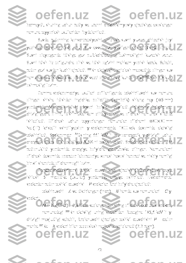 bermaydi,   shuning   uchun   radiy   va   uranni   elektrokimyoviy   ajratishga   asoslangan
namuna tayyorlash usullaridan foydalaniladi.
Suvda   radonning   konsentratsiyasini   aniqlash   suvni   yuzaga   chiqarish   joyi
yaqinidan   namuna   olish   zarur.   Suv   avval   toza   yuvilgan   shisha   idishda   olinadi.
Suvni   olayotganda   idishga   gaz   pufakchalarining   tushmasligini   kuzatish   zarur.
Suvni   idish   liq   to‘lguncha   olish   va   idish   og‘zini   mahkam   yopish   kerak.   Sababi,
radon gazi suvdan kuchli ajraladi.  222
Rn aktivligini aniqlash maqsadida olingan suv
namunasini olish vaqti va o‘lchash vaqti oralig‘i ikki kundan  T
1/2 ( 222
Rn)   =   3,8   kun)
oshmasligi lozim.
Gamma-spektrometriya   usullari   qo‘llanilganda   tekshiriluvchi   suv   namuna
olingan   shisha   idishdan   ingichka   polietilin   (kembrik)   shlang   nay   (  5   mm)
yordamida   Marinelli   idishi   devori   bo‘ylab   quyiladi.   Idishning   belgilangan
chizig‘igacha olinib, idish mustahkam qilib yopiladi va o‘lchash namunasi sifatida
ishlatiladi.   O‘lchash   uchun   tayyorlangan   namunalar   o‘lchami    80  80   mm
NaI(Tl)   kristalli   ssintillyatsion    -spektrometrda   1800   sek   davomida   aktivligi
tekshiriladi.   Spektrometr   137
Cs   ning   661   keV   li   monoenergetik    -chizig‘i   uchun
energetik   ajrata   olish   qobiliyati   8,5%   ni   tashkil   qiladi.   Spektrometr   standart   232
Th
radionuklidi   yordamida   energiya   bo‘yicha   gradiurovka   qilingan.   Namunalarni
o‘lchash  davomida operator laboratoriya xonasi  havosi  harorati va nisbiy namligi
bir xil sharoitda o‘lchanmog‘i lozim.
Gamma-spektrometrni   tashkil   etuvchilarga   ajratish   (3.2-rasm)   va   qayta
ishlash   [5]   metodika   (usullar)   yordamida   amalga   oshiriladi.   Eksperimental
spektrdan radon tashkil etuvchisi –  P  spektrlar farqi bo‘yicha ajratiladi:
- tekshiruvchi –  A  va distirlangan (inert) –  B  hamda suv namunalari –  C    -
spektri;
- ∆ t   =   T
1/2 ( 222
Rn)   =   3,83   kun saqlangandan so‘ng o‘lchash namunasi spektri;
- namunadagi   222
Rn   aktivligi   uning   spektridan   faqatgina   185,6   keV   li    -
chizig‘i   mavjudligi   sababli,   farqlanuvchi   ajratilgan   tashkil   etuvchisini   P   –   etalon
manba  226
Ra –  E  spektri bilan taqqoslash natijasida aniqlanadi (3.3-rasm).
42 