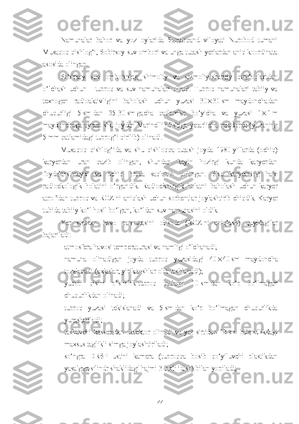 Namunalar   bahor   va   yoz   oylarida   Samarqand   viloyati   Nurobod   tumani
Musaqoq qishlog‘i, Sobirsoy suv ombori va unga tutash yerlardan aniq koordinata
asosida olingan.
Sobirsoy   suv   omborining   shimoliy   va   shimoliy-sharqiy   qirg‘oqlaridan
o‘lchash   uchun       tuproq   va   suv   namunalari   olindi.   Tuproq   namunalari   tabiiy   va
texnogen   radioaktivligini   baholash   uchun   yuzasi   30  30   sm   maydonchadan
chuqurligi   5   sm   dan   25-30   sm   gacha   qatlamlar   bo‘yicha   va   yuzasi   1  1   m
maydonchaga aynan shu joydan Marinelli idishiga yetarlicha miqdorda (yuzaning
5   mm qatlamidagi tuprog‘i qirilib) olinadi.
Musaqoq   qishlog‘ida   va   shu   qishloqqa   tutash   joyda   1980-yillarda   (ochiq)
karyerdan   uran   qazib   olingan,   shundan   keyin   hozirgi   kunda   karyerdan
foydalanilmaydi   va   ochiq   holda   saqlanib   qolingan.   Shu   karyerning   ham
radioekologik   holatini   o‘rgandik.   Radioekologik   holatni   baholash   uchun   karyer
atrofidan tuproq va ROZ   ni aniqlash uchun sorbentlar joylashtirib chiqdik. Karyer
tubida tabiiy ko‘l hosil bo‘lgan, ko‘ldan suv namunasini oldik.
Yer   sirtidan   havo   namunasini   olishda   (ROZ   ni   aniqlash)   quyidagilar
bajariladi:
- atmosfera havosi temperaturasi va namligi o‘lchanadi;
- namuna   olinadigan   joyda   tuproq   yuzasidagi   40  40   sm   maydoncha
tozalanadi (axlatlar, yirik toshlar olib tashlanadi);
- yuqori   qismi   o‘simlik-tuproq   qatlami   10   sm   dan   ko‘p   bo‘lmagan
chuqurlikdan olinadi;
- tuproq   yuzasi   tekislanadi   va   5   sm   dan   ko‘p   bo‘lmagan   chuqurlikda
yumshatiladi;
- tashuvchi   kassetadan   detektor   olinadi   va   yer   sirtidan   10   sm   balandlikdagi
maxsus taglikli simga joylashtiriladi;
- so‘ngra   DRSP   ustini   kamera   (tuproqqa   bosib   qo‘yiluvchi   plastikdan
yasalgan silindr shaklidagi hajmi 3   litrli idish) bilan yopiladi;
44 