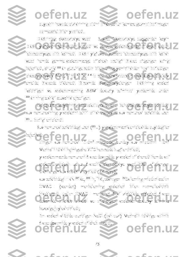 - quyoshli havoda qizishining oldini olish uchun kamera gazmol bo‘lmagan
oq material bilan yopiladi.
DRSP   ning   ekspozitsiya   vaqti   –   3   soat.   Ekspozitsiya   tugagandan   keyin
DRSP   yig‘uvchi   kameradan   olinadi   va   gamma-spektrometrda   o‘lchash   uchun
laboratoriyaga   olib   kelinadi.   DRSP   yig‘uvchi   sorbent   laboratoriyaga   olib   kelish
vaqti   hamda   gamma-spektrometrga   o‘lchash   oralig‘i   3   soat   o‘tgangan   so‘ng
bajariladi, chunki   222
Rn guruhiga radon bilan uning yemirilishdan hosil bo‘ladigan
qisqa   yashovchi   214
Pb,   214
Bi,   214
Po,   218
Po   radioaktiv   izotoplari   orasidagi   radioaktiv
amalda   3   soatda   tiklanadi.   2 -rasmda   ekspozitsiyalangan   DRSPning   spektri
keltirilgan   va   spektrometrning   AS W   dasturiy   ta’minoti   yordamida   undan
222
Rn   ning tashkil etuvchisi ajratilgan.
Ochiq   uran   karyerining   radioekologik   holatini   baholash   va   karyer   tubidagi
suv   namunasining   -spektrini   tahlil   qilish   natijasida   suv   namunasi   tarkibida   uran
235
U borligi aniqlandi.
Suv namunasi tarkibidagi uran ( 235
U) 	
 -spektrometrik aniqlashda quyidagilar
bajariladi:
- olingan   suv   namunasi   10   dm 3
  miqdorda,   bunday   suv   miqdorini   1   dm 3
Marinelli idishi hajmigacha 70  C haroratda bug‘lantiriladi;
-	
 -spektrometrda namunani 6   soat davomida 	 -spektri o‘lchanadi hamda sof
spektrni   aniqlash   uchun   6   soatlik   ekspozitsiya   vaqti   bilan   o‘lchangan
distillangan suv spektri  V  ayriladi (3.4-rasm);
- suv tarkibidagi TRN  226
Ra,  232
Th,  40
K, texnogen  137
Cs   larning miqdori etalon
ОМАСН   (standart)   manbalarning   spektrlari   bilan   normallashtirib
hisoblanadi.   Etalon   ОМАСН   manbalari   3   xil   zichlikda   spektrlari   6   soat
davomida   o‘lchab   olinadi   va   o‘lchangan   spektrlar   dasturiy   ta’minot
bazasiga joylashtiriladi;
- fon   spektri   sifatida   quritilgan   NaCl   (osh   tuzi)   Marinelli   idishiga   solinib
6   soat davomida 	
 -spektri o‘lchab olinadi;
45 