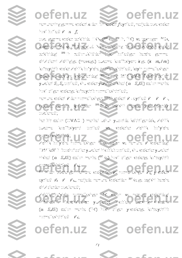 - namunaning gamma-spektri  n   dan fon spektri  f  ayriladi, natijada toza spektr
hosil bo‘ladi  V   =   n   –   f ;
- toza   gamma-spektr   tarkibida   TRN   ( 226
Ra,   232
Th,   40
K)   va   texnogen   137
Cs,
kosmogen   7
Be   va   235
U   mavjud.   Namunalarning   fondan   tozalangan   spektr
tarkibidagi   232
Th   radionuklididan   hosil   bo‘ladigan   barcha   gamma-
chiziqlarni   zichligiga   (massaga)   tuzatma   koeffitsiyent   k   ga   ( k   =   m
et   /   m
0 )
ko‘paytirib spektr zichlik bo‘yicha normallashtiriladi, keyin normallashgan
etalon   va   namuna   spektrlaridagi   232
Th   ning   2614   keV   li   fotocho‘qqilari
yuzalari  S
0 ,  S
et  topiladi, shu spektr yuzalari nisbati (   =   S
et / S
0 ) etalon manba
hosil qilgan spektrga ko‘paytirib normallashtiriladi;
- namuna spektri  V   dan normallashgan  232
Th spektri  V
Th  ayriladi  V
1   =   V   –   V
Th ,
natijada   namuna   spektridan   232
Th   ga   tegishli   barcha  	
 -chiziqlardan
tozalanadi;
- har   bir   etalon   ( ОМАСН )   manbai   uchun   yuqorida   keltirilgandek,   zichlik
tuzatma   koeffitsiyenti   topiladi   va   spektrlar   zichlik   bo‘yicha
normallashtiriladi;
- zichlik   bo‘yicha   normallashgan   226
Ra   etalon   va   namuna   V   spektridagi
1764   keV   li fotocho‘qqilar yuzalari hisoblab topiladi, shu spektrlar yuzalari
nisbati   (	
   =   S
et / S
0 )   etalon   manba   ( 226
Ra)   hosil   qilgan   spektrga   ko‘paytirib
normallashtiriladi –  V
Ra ;
- 232
Th   dan   tozalangan   namuna   spektridan   V
1   normallashgan   V
Ra  	
 -spektri
ayriladi   V
2   =   V
1   –   V
Ra ,   natijada   namuna   spektridan   226
Ra   ga   tegishi   barcha
chiziqlardan tozalanadi;
- zichlik   bo‘yicha   normallashgan   40
K   etalon   va   namuna   spektridagi
1460   keV   li   fotocho‘qqilar   yuzalarini   hisoblab,   ularning   nisbatini
(	
   =   S
et / S
0 )   etalon   manba   ( 40
K)   hosil   qilgan  	 -spektrga   ko‘paytirilib
normallashtiriladi –  V
K ;
47 