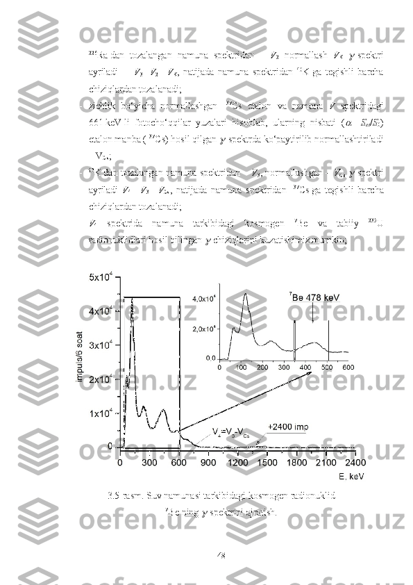 - 226
Ra   dan   tozalangan   namuna   spektridan   –   V
2   normallash   V
K   -spektri
ayriladi         V
3   = V
2   –   V
K ,   natijada   namuna   spektridan   40
K   ga   tegishli   barcha
chiziqlardan tozalanadi;
- zichlik   bo‘yicha   normallashgan   137
Cs   etalon   va   namuna   V   spektridagi
661   keV   li   fotocho‘qqilar   yuzalari   hisoblab,   ularning   nisbati   (
   =   S
et / S
0 )
etalon manba ( 137
Cs) hosil qilgan 	
 -spektrda ko‘paytirilib normallashtiriladi
– V
Cs ;
- 40
K   dan tozalangan namuna spektridan –   V
3 , normallashgan –   V
Cs  	
 -spektri
ayriladi   V
4   =   V
3   –   V
Cs ,   natijada   namuna   spektridan   137
Cs   ga   tegishli   barcha
chiziqlardan tozalanadi;
- V
4   spektrida   namuna   tarkibidagi   kosmogen   7
Be   va   tabiiy   235
U
radionuklidlari hosil qilingan 	
 -chiziqlarini kuzatishimiz mumkin;
3.5-rasm. Suv namunasi tarkibidagi kosmogen radionuklid
7
Be   ning 
 -spektrini ajratish.
48 