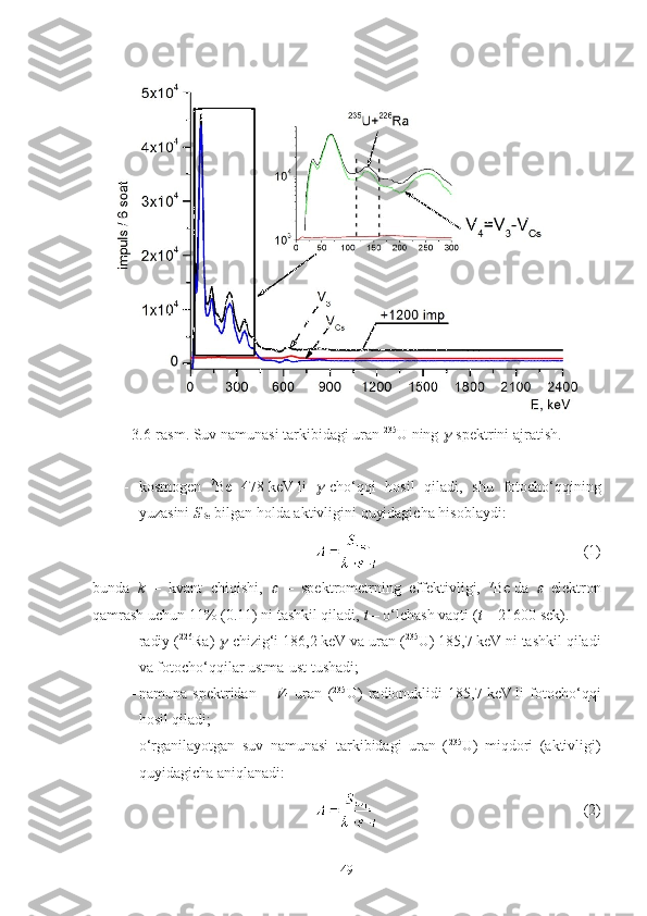 3.6-rasm. Suv namunasi tarkibidagi uran  235
U   ning  -spektrini ajratish.
- kosmogen   7
Be   478   keV   li  	
 -cho‘qqi   hosil   qiladi,   shu   fotocho‘qqining
yuzasini  S
Be  bilgan holda aktivligini quyidagicha hisoblaydi:
(1)
bunda   k   –   kvant   chiqishi,  	
   –   spektrometrning   effektivligi,   7
Be   da  	   elektron
qamrash uchun 11% (0.11)   ni tashkil qiladi,  t  – o‘lchash vaqti ( t   =   21600   sek).
- radiy ( 226
Ra) 	
 -chizig‘i 186,2   keV va uran ( 235
U) 185,7   keV   ni tashkil qiladi
va fotocho‘qqilar ustma-ust tushadi ;
- namuna   spektridan   –   V
4   uran   ( 235
U)   radionuklidi   185,7   keV   li   fotocho‘qqi
hosil qiladi;
- o‘rganilayotgan   suv   namunasi   tarkibidagi   uran   ( 235
U)   miqdori   (aktivligi)
quyidagicha aniqlanadi:
(2)
49 