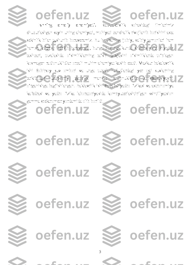 Ishning   amaliy   ahamiyati.   Radioaktivlik   sohasidagi   ilmlarimiz
chuqurlashgan sayin uning   a h amiyati, mo h iyati qanchalik   rivojlanib   borishini asta
sekinlik   bilan   tushunib   boraveramiz.   Bu   hodisaning   ijobiy,   salbiy   tomonlari   ham
hamon   k o‘ pro q   ochilib   boraveradi,   bunga   bugungi   kunda   shubha   y o‘q.   Bundan
tashqari,   tozalashda   o‘simliklarning   ta’sir   darajasini   o‘simliklarda   to‘plagan
kosmagen radionuklidlar orqali muhim ahamiyat kashb etadi. Mazkur bakalavrlik
ishi   Sobirsoy   suv   ombori   va   unga   tutash   hududlardagi   yer   osti   suvlarning
tarkibidagi   uran-toriy   qatoriga   mansub   radionuklidlar   konsentrasiyasini
o‘rganish ga bag‘ishlangan.  Baklavrlik  ishi   SamDU yadro  fizikasi  va  astronomiya
kafedrasi   va   yadro   fizika   laboratoriyasida   kompyuterlashtirilgan   ssintillyatsion
gamma spektrometr yordamida olib borildi. 
5 