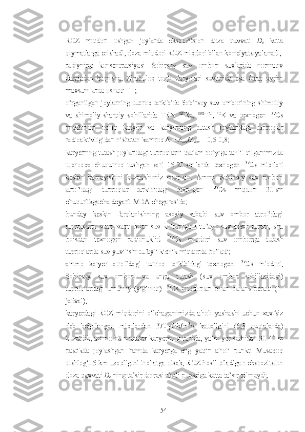 - ROZ   miqdori   oshgan   joylarda   ekspozitsion   doza   quvvati   D
e   katta
qiymatlarga erishadi, doza miqdori ROZ miqdori bilan korrelyatsiyalanadi;
- radiyning   konsentratsiyasi   Sobirsoy   suv   ombori   suvlarida   normativ
darajadan   hamisha,   Zirabuloq   tog‘i   daryolari   suvlarida   esa   faqat   ayrim
mavsumlarda oshadi [1];
- o‘rganilgan joylarning tuproq tarkibida Sobirsoy suv omborining shimoliy
va   shimoliy-sharqiy   sohillarida   TRN   226
Ra,   232
Th,   40
K   va   texnogen   137
Cs
miqdorlari   ochiq   karyer   va   karyerning   tutash   joylaridagi   tuproqlar
radioaktivligidan nisbatan kamroq ∆   =   A
suv / A
kar   =   0,5-0,8;
- karyerning tutash joylaridagi tuproqlarni qatlam bo‘yiga tahlil qilganimizda
tuproqqa   chuqurroq   tushgan   sari   15-20   sm   larda   texnogen   137
Cs   miqdori
keskin   kamayishini   kuzatishimiz   mumkin.   Ammo   Sobirsoy   suv   ombori
atrofidagi   tuproqlar   tarkibidagi   texnogen   137
Cs   miqdori   20   sm
chuqurlikgacha deyarli MDA chegarasida;
- bunday   keskin   farqlanishning   asosiy   sababi   suv   ombor   atrofidagi
tuproqlarni   vaqti-vaqti   bilan   suv   ko‘tarilgani   tufayli   suv   bosib   turadi,   shu
boisdan   texnogen   radionuklid   137
Cs   miqdori   suv   omborga   tutash
tuproqlarda suv yuvilishi tufayli kichik miqdorda bo‘ladi;
- ammo   karyer   atrofidagi   tuproq   tarkibidagi   texnogen   137
Cs   miqdori,
Sobirsoy   suv   ombori   va   unga   tutash   (suv   ombor   sohillaridagi)
tuproqlardagi   umumiy   (yig‘indi)   137
Cs   miqdorlari   bilan   balans   beradi   (1-
jadval);
- karyerdagi   ROZ   miqdorini   o‘lchaganimizda   aholi   yashashi   uchun   xavfsiz
deb   belgilangan   miqdordan   370   μBk/m 2
·s   kattaligini   (6,8   nuqtalarda)
kuzatdik, ammo bu nuqtalar karyerning tubida, ya’ni yer sathidan 30-40   m
pastikda   joylashgan   hamda   karyerga   eng   yaqin   aholi   punkti   Musaqoq
qishlog‘i 5   km uzoqligini inobatga olsak, ROZ hosil qiladigan ekspozitsion
doza quvvati  D
e   ning ta’sir doirasi aholi punktiga katta ta’sir qilmaydi;
54 