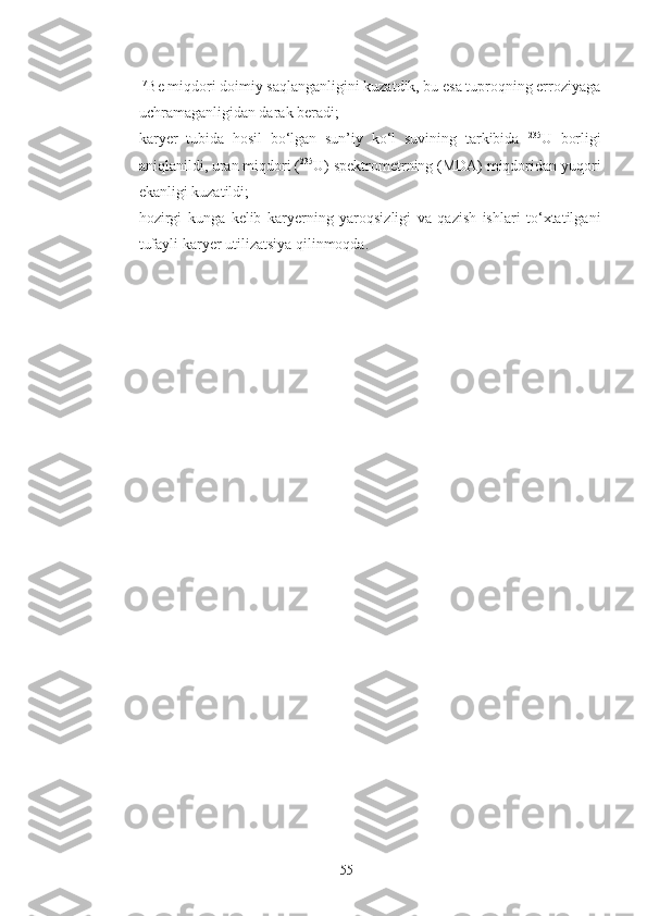 -   7
Be miqdori doimiy saqlanganligini kuzatdik, bu esa tuproqning erroziyaga
uchramaganligidan darak beradi;
- karyer   tubida   hosil   bo‘lgan   sun’iy   ko‘l   suvining   tarkibida   235
U   borligi
aniqlanildi, uran miqdori ( 235
U) spektrometrning (MDA) miqdoridan yuqori
ekanligi kuzatildi;
- hozirgi   kunga   kelib   kar y erning   yaroqsizligi   va   qazish   ishlari   to‘xtatilgani
tufayli kar y er utilizatsiya qilinmoqda.
55 