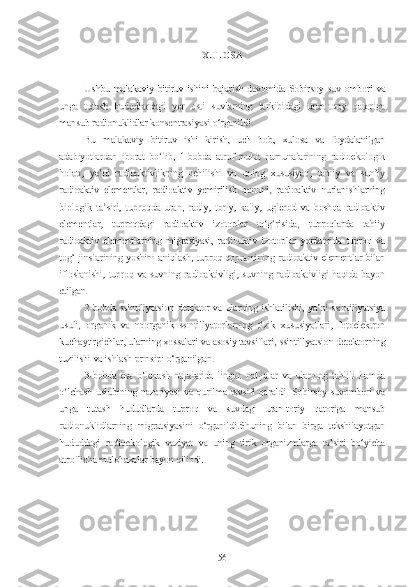 XULOSA
Ushbu   malakaviy   bitiruv   ishini   bajarish   davomida   Sobirsoy   suv   ombori   va
unga   tutash   hududlardagi   yer   osti   suvlarning   tarkibidagi   uran-toriy   qatoriga
mansub radionuklidlar konsentrasiyasi o‘rgani ldi.
Bu   malakaviy   bitiruv   ishi   kirish,   uch   bob,   xulosa   va   foydalanilgan
adabiyotlardan   iborat   bo‘lib,   1-bobda   atrof-muhit   namunalarining   radioekologik
holati,   ya’ni   radioaktivlikning   ochilishi   va   uning   xususiyati,   tabiiy   va   sun’iy
radioaktiv   elementlar,   radioaktiv   yemirilish   qonuni,   radioaktiv   nurlanishlarning
biologik   ta’siri,   tuproqda   uran,   radiy,   toriy,   kaliy,   uglerod   va   boshqa   radioaktiv
elementlar,   tuproqdagi   radioaktiv   izotoplar   to‘g‘risida,   tuproqlarda   tabiiy
radioaktiv   elementlarning   migrasiyasi,   radioaktiv   izotoplar   yordamida   tuproq   va
tog‘  jinslarining yoshini  aniqlash, tuproq qoplamining radioaktiv elementlar bilan
ifloslanishi, tuproq va suvning radioaktivligi, suvning radioaktivligi haqida bayon
etilgan. 
2-bobda  ssintillyatsion   detektor   va  ularning  ishlatilishi,  ya’ni   ssintillyatsiya
usuli,   organik   va   noorganik   ssintillyatorlarning   fizik   xususiyatlari,   fotoelektron
kuchaytirgichlar, ularning xossalari va asosiy tavsiflari,  ssintillyatsion detektorning
tuzilishi va ishlash prinsipi o‘rganilgan. 
3-bobda   esa   o‘lchash   ntijalarida   lingan   natijalar   va   ularning   tahlili   hamda
o‘lchash   uslubining   nazariyasi   va   qurilma   tavsifi   qaraldi.   Sobirsoy   suvombori   va
unga   tutash   hududlarda   tuproq   va   suvdagi   uran-toriy   qatoriga   mansub
radionuklidlarning   migratsiyasini   o‘rganildi.Shuning   bilan   birga   tekshilayotgan
hududdagi   radioekologik   vaziyat   va   uning   tirik   organizmlarga   ta’siri   bo‘yicha
atroflicha mulohazalar bayon qilindi.
56 