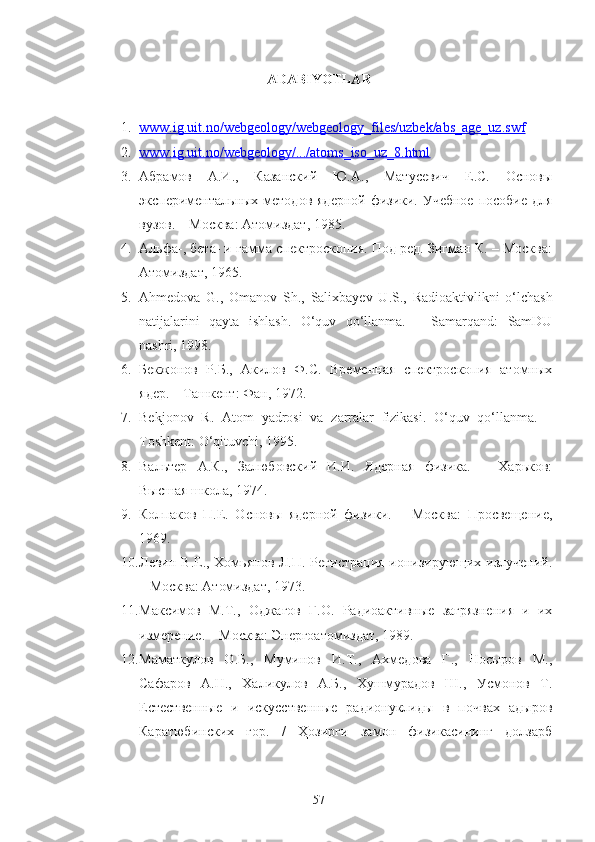 ADABIYOTLAR
1. www.ig.uit.no/webgeology/webgeology_files/uzbek/abs_age_uz.swf   
2. www.ig.uit.no/webgeology/.../atoms_iso_uz_8.html   
3. Абрамов   А.И.,   Казанский   Ю.А.,   Матусевич   Е.С.   Основы
экспериментальных методов ядерной физики. Учебное  пособие для
вузов. – Москва: Атомиздат, 1985.
4. Альфа-, бета- и гамма спектроскопия. Под ред. Зигман К. – Москва:
Атомиздат, 1965.
5. Ahmedova   G .,   Omanov   Sh .,   Salixbayev   U . S .,   Radioaktivlikni   o ‘ lchash
natijalarini   qayta   ishlash .   O ‘ quv   qo ‘ llanma .   –   Samarqand:   SamDU
nashri, 1998.
6. Бекжонов   Р.Б.,   Акилов   Ф.С.   Временная   спектроскопия   атомных
ядер. – Ташкент: Фан, 1972.
7. Bekjonov   R .   Atom   y a drosi   va   zarralar   fizikasi .   O‘quv   qo‘llanma.   –
Toshkent: O‘qituvchi, 1995.
8. Вальтер   А.К.,   Залюбовский   И.И.   Ядерная   физика.   –   Харьков:
Высшая школа, 1974.
9. Колпаков   П.Е.   Основы   ядерной   физики.   –   Москва:   Просвещение,
1969.
10. Левин В.Е., Хомьянов Л.П. Регистрация ионизирующих излучений.
– Москва: Атомиздат, 1973.
11. Максимов   М.Т.,   Оджагов   Г.О.   Радиоактивные   загрязнения   и   их
измерение. – Москва: Энергоатомиздат, 1989.
12. Маматкулов   О.Б.,   Муминов   И.Т.,   Ахмедова   Г.,   Носыров   М.,
Сафаров   А.Н.,   Халикулов   А.Б.,   Хушмурадов   Ш.,   Усмонов   Т.
Естественные   и   искусственные   радионуклиды   в   почвах   адыров
Каратюбинских   гор.   /   Ҳозирги   замон   физикасининг   долзарб
57 