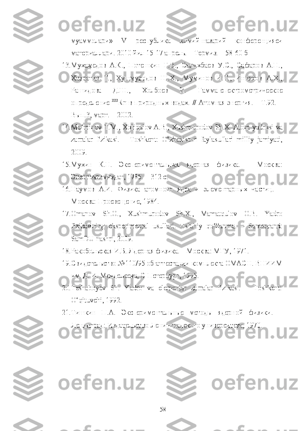 муаммолари»   V   республика   илмий-назарий   конференцияси
материаллари. 2010 йил 15-17 апрель. – Термиз. – 58-60-б
13. Мухамедов   А.К.,   Потешкин   Г.В.,   Салихбаев   У.С.,   Сафаров   А.Н.,
Хазратов   Т.,   Хушмуродов   Ш.Х.,   Муминов   И.Т.,   Иноятов   А.Х.,
Рашидова   Д.Ш.,   Холбоев   И .   Гамма-спектрометрическое
определение   222
Rn в природных водах. // Атомная энергия. – Т.92. –
Вып.3, март. – 2002.
14. Mo ‘ minov   T . M .,   Xoliqulov   A . B .,   Xushmurodov   Sh . X .   Atom   yadrosi   va
zarralar   fizikasi .   –   Toshkent :   O ‘ zbekiston   faylasuflari   milliy   jamiyati ,
2009.
15. Мухин   К.Н.   Экспериментальная   ядерная   физика.   –   Москва:
Энергоатомиздат, 1985. – 312 с.
16. Наумов   А.И.   Физика   атомного   ядра   и   элементарных   частиц.   –
Москва: Просвещение, 1984.
17. Omanov   Sh . O .,   Xushmurodov   Sh . X .,   Mamatqulov   O . B .   Yadro
fizikasining   eksperimental   usullari .   Uslubiy   qo ‘ llanma .   –   Samarqand :
SamDU   nashri , 2009.
18. Ракобольская И.Б. Ядерная физика. – Москва: МГУ, 1971.
19. Свидетельство №110/95 об аттестации комплекта ОМАСН. ВНИИМ
им. Д. И. Менделеева, С-Петербург, 1995.
20. Teshaboyev   Sh.   Yadro   va   elementar   zarralar   fizikasi.   –   Toshkent:
O‘qituvchi, 1992.
21. Тишкин   П.А.   Экспериментальные   методы   ядерной   физики.   –
Ленинград: Издательство Ленинградского университета, 1970.
58 