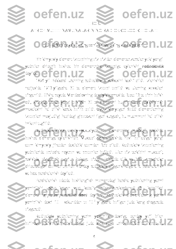 I BOB. 
ATROF-MUHIT NAMUNALARINING RADIOEKOLOGIK HOLATI
1.1 -§.  Radioaktivlikning ochilishi va uning xususiyatlari
Bir kimyoviy element izotopining o‘z-o‘zidan elementar zarralar yoki yengil
yadrolar   chiqarib   boshqa   bir   elementning   izotopiga   aylanishi   radioaktivlik
deyiladi. 
1896-yil   Bekkerel   uranning   radioaktivlik   xossasini   kashf   qildi.   Izlanishlar
natijasida   1912-yilgacha   30   ta   element   izotopi   topildi   va   ularning   xossalari
o‘rganildi. O‘sha paytda Mendeelevning davriy sistemasida faqat 12 ta o‘rin bo‘sh
edi,   shuning   uchun   yangi   topilgan   30   ta   elementni   bu   o‘rinlarga   joylashtirish
masalasini   hal   qilish   kerak   bo‘lib   qoldi.   Ingliz   kimyogari   Soddi   elementlarning
izotoplari  mavjudligi  haqidagi  gipotezani  ilgari  surgach, bu muammoni  hal  qilish
imkoni tug‘ildi. 
Radioaktivlkning   asosiy   xususiyati   bir   elementning   mustaqil   ravishda
boshqa   elementga   aylanishidir.   Mustaqil   parchalanishda   hosil   bo‘ladigan   yangi
atom   kimyoviy   jihatdan   dastlabki   atomdan   farq   qiladi.   Radioaktiv   izotoplarning
yadrolarida   ortiqcha   neytron   va   protonlar   bo‘ladi.   Ular   o‘z   tarkibini   mustaqil;
ravishda   o‘zgartirib   turg‘un   holatga   o‘tadi.   Tabiatda   alfa   va   beta   zarrachalar
chiqaradigan   atomlar   topildi.   Bunday   radioaktiv   o‘zgarishlarga   alfa   parchalanish
va beta parchalanish deyiladi. 
Parchalanish   odatda   boshlang‘ich   momentdagi   barcha   yadrolarning   yarmi
yemirilishi   uchun   ketgan   vaqt   kattaligi   bilan   xarakterlanadi.   Bu   kattalikni
elementning   yarim   yemirilish   davri   deyiladi.   Radioaktiv   elementlarning   yarim
yemirilish   davri   10 –11
  sekunddan   to   10 10  
yilgacha   bo‘lgan   juda   keng   chegarada
o‘zgaradi. 
Radioaktiv   yadrolarning   yarim   yemirilish   davriga   qanday   yo‘l   bilan
bo‘lmasin,   ta’sir   ko‘rsatish   uchun   juda   ko‘p   sonli   urinishlar   bo‘ldi.   Biroq   bu
6 