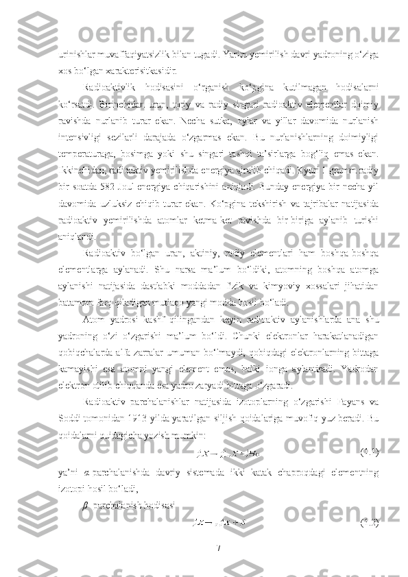 urinishlar muvaffaqiyatsizlik bilan tugadi. Yarim yemirilish davri yadroning o‘ziga
xos bo‘lgan xarakterisitkasidir.
Radioaktivlik   hodisasini   o‘rganish   ko‘pgina   kutilmagan   hodisalarni
ko‘rsatdi.   Birinchidan   uran,   toriy   va   radiy   singari   radioaktiv   elementlar   doimiy
ravishda   nurlanib   turar   ekan.   Necha   sutka,   oylar   va   yillar   davomida   nurlanish
intensivligi   sezilarli   darajada   o‘zgarmas   ekan.   Bu   nurlanishlarning   doimiyligi
temperaturaga,   bosimga   yoki   shu   singari   tashqi   ta’sirlarga   bog‘liq   emas   ekan.
Ikkinchidan, radioaktiv yemirilishda energiya ajralib chiqadi. Kyuri 1 gramm radiy
bir  soatda  582 Joul  energiya chiqarishini  aniqladi. Bunday energiya bir  necha yil
davomida   uzluksiz   chiqib   turar   ekan.   Ko‘pgina   tekshirish   va   tajribalar   natijasida
radioaktiv   yemirilishda   atomlar   ketma-ket   ravishda   bir-biriga   aylanib   turishi
aniqlandi. 
Radioaktiv   bo‘lgan   uran,   aktiniy,   radiy   elementlari   ham   boshqa-boshqa
elementlarga   aylanadi.   Shu   narsa   ma’lum   bo‘ldiki,   atomning   boshqa   atomga
aylanishi   natijasida   dastlabki   moddadan   fizik   va   kimyoviy   xossalari   jihatidan
batamom farq qiladigan mutlaqo yangi modda hosil bo‘ladi. 
Atom   yadrosi   kashf   qilingandan   keyin   radioaktiv   aylanishlarda   ana   shu
yadroning   o‘zi   o‘zgarishi   ma’lum   bo‘ldi.   Chunki   elektronlar   harakatlanadigan
qobiqchalarda  alfa  zarralar  umuman  bo‘lmaydi,   qobiqdagi   elektronlarning  bittaga
kamayishi   esa   atomni   yangi   element   emas,   balki   ionga   aylantiradi.   Yadrodan
elektron otilib chiqqanda esa yadro zaryadi bittaga o‘zgaradi.
Radioaktiv   parchalanishlar   natijasida   izotoplarning   o‘zgarishi   Fayans   va
Soddi tomonidan 1913-yilda yaratilgan siljish qoidalariga muvofiq yuz beradi. Bu
qoidalarni quidagicha yozish mumkin:
  (1.1)
ya’ni   α -parchalanishda   davriy   sistemada   ikki   katak   chaproqdagi   elementning
izotopi hosil bo‘ladi,
β –
-parchalanish hodisasi
  (1.2)
7 