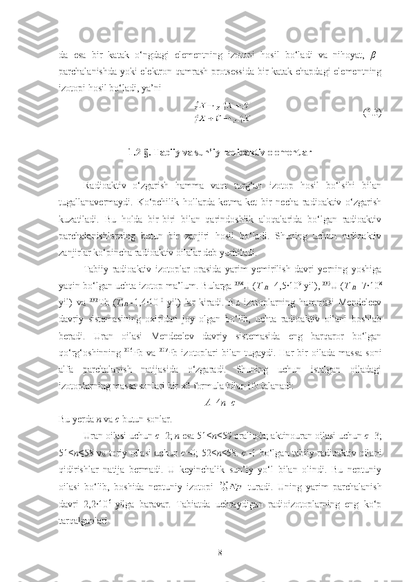 da   esa   bir   katak   o‘ngdagi   elementning   izotopi   hosil   bo‘ladi   va   nihoyat,   β +
-
parchalanishda yoki elektron qamrash protsessida  bir katak chapdagi elementning
izotopi hosil bo‘ladi, ya’ni
  (1.3)
1.2- §.  Tabiiy va sun’iy radioaktiv elementlar
Radioaktiv   o‘zgarish   hamma   vaqt   turg‘un   izotop   hosil   bo‘lsihi   bilan
tugallanavermaydi.   Ko‘pchilik   hollarda   ketma-ket   bir   necha   radioaktiv   o‘zgarish
kuzatiladi.   Bu   holda   bir-biri   bilan   qarindoshlik   aloqalarida   bo‘lgan   radioaktiv
parchalanishlarning   butun   bir   zanjiri   hosil   bo‘ladi.   Shuning   uchun   radioaktiv
zanjirlar ko‘pincha radioaktiv oilalar deb yuritiladi.
Tabiiy   radioaktiv   izotoplar   orasida   yarim   yemirilish   davri   yerning   yoshiga
yaqin bo‘lgan uchta izotop ma’lum. Bularga  238
U ( T
1/2 =4,5·10 9
 yil),  235
U ( T
1/2 =7·10 8
yil)   va   232
Th   ( T
1/2 =1,4·10 10  
yil)   lar   kiradi.   Bu   izotoplarning   hammasi   Mendeleev
davriy   sistemasining   oxiridan   joy   olgan   bo‘lib,   uchta   radioaktiv   oilani   boshlab
beradi.   Uran   oilasi   Mendeelev   davriy   sistemasida   eng   barqaror   bo‘lgan
qo‘rg‘oshinning   206
Pb  va   207
Pb  izotoplari  bilan  tugaydi.  Har  bir   oilada   massa   soni
alfa   parchalanish   natijasida   o‘zgaradi.   Shuning   uchun   istalgan   oiladagi
izotoplarning massa sonlari bir xil formula bilan ifodalanadi:
A =4 n + c
Bu yerda  n  va  c  butun sonlar.
Uran oilasi uchun  c =2;  n  esa 51≤ n ≤59 oraliqda; aktinouran oilasi uchun  c =3;
51≤ n ≤58 va toriy oilasi uchun   c =0; 52≤ n ≤58.   c =1 bo‘lgan tabiiy radioaktiv oilani
qidirishlar   natija   bermadi.   U   keyinchalik   sun’iy   yo‘l   bilan   olindi.   Bu   neptuniy
oilasi   bo‘lib,   boshida   neptuniy   izotopi     turadi.   Uning   yarim   parchalanish
davri   2,2·10 6  
yilga   baravar.   Tabiatda   uchraydigan   radioizotoplarning   eng   ko‘p
tarqalganlari 
8 