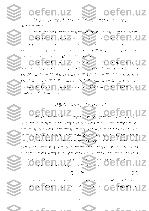 40
K ( T
1/2 =4,5·10 8 
yil),  87
Rb ( T
1/2 =6·10 10
 yil),  152
Sm ( T
1/2 =2,5·10 11
 yil)
va boshqalardir.
Elementlar   davriy   sistemasining   tabiatda   mavjud   so‘ngi   elementi   urandir.
Lekin   davriy   sistemada   urandan   keyin   keladigan   bir   qancha   beqaror   elementlar
sun’iy   yo‘l   bilan   olinishi   mumkin.   Ularni   transuran   elementlari   deyiladi.   Ular
aktinoidlar   qatoriga   kiradi.   Bulardan   uchtasi:   toriy   (Z=90),   protaktiniy   (Z=91)   va
uran (Z=92) gina tabiatda turg‘un holatda mavjud.
Sun’iy   ravishda   hosil   qilingan   transuran   elementlar   qatoriga   quyidagilar
kiradi: ameritsiy (Z=95), neptuniy (Z=93), plutoniy (Z=94), kyuriy (Z=96), berkliy
(Z=97),   kaliforniy   (Z=98),   eynshteyniy   (Z=99),   fermiy   (Z=100),   mendeeleviy
(Z=101),   nobeliy   (Z=102),   louransiy   (Z=103),   kurchatoviy   (Z=104).   Birinchi
transuran   elementlar   –   neptuniy   va   plutoniy   1940-yilda,   nobeliy   1958-yilda   va
lourensiy 1962-yilda olindi. 
1.3- §.  Radioaktiv yemirilish qonuni
Radioaktiv   parchalanish   nazariyasi   quyidagi   tajriba   natijasiga   asoslanadi.
Vaqt   birligi   oralig‘ida   parchalanayotgan   radioaktiv   modda   atomlarning   soni   shu
moddadagi   radioaktiv   atomlarning   umumiy   soni   N ( t )   ga   proporsional   bo‘ladi.
Masalan,   d ( t )   vaqt   oralig‘ida   atomlar   dN   ga   kamayayotgan   bo‘lsa,   dN =– λN ( t ) dt
bo‘ladi.   O‘lchami   sek –1  
bo‘lgan   proporsionallik   koeffitsiyenti   –   λ   ni   radioaktiv
parchalanish doimiysi  yoki  qisqacha parchalanish doimiysi  deyiladi. U radioaktiv
izotopning nisbiy kamayish tezligini ko‘rsatadi. Differensial tenglamadagi manfiy
ishora   vaqt   o‘tishi   bilan   radioaktiv   yadrolar   sonining   kamayishini   ko‘rsatadi.   Bu
tenglamani yechish uchun uni quyidagi ko‘rinishda yozamiz:
(1.4)
Bu   tenglamaning   ikkala   qismini   integrallagandan   so‘ng   N ( t )= A · e – λt  
ekanini
topamiz.   Integrallash   doimiysi   boshlang‘ich   shartlardan   topiladi:   t = t
0   bo‘lganda
9 