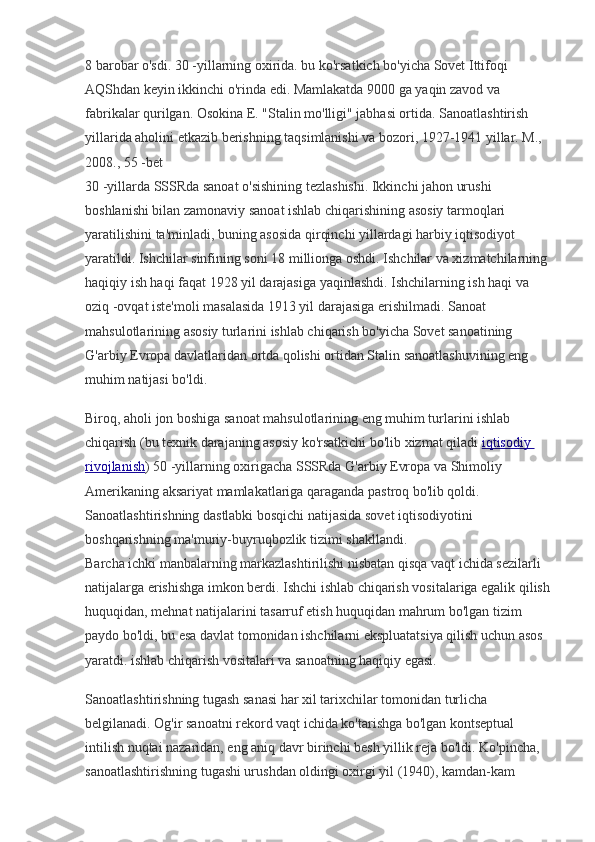 8 barobar o'sdi. 30 -yillarning oxirida. bu ko'rsatkich bo'yicha Sovet Ittifoqi 
AQShdan keyin ikkinchi o'rinda edi. Mamlakatda 9000 ga yaqin zavod va 
fabrikalar qurilgan. Osokina E. "Stalin mo'lligi" jabhasi ortida. Sanoatlashtirish 
yillarida aholini etkazib berishning taqsimlanishi va bozori, 1927-1941 yillar. M., 
2008., 55 -bet
30 -yillarda SSSRda sanoat o'sishining tezlashishi. Ikkinchi jahon urushi 
boshlanishi bilan zamonaviy sanoat ishlab chiqarishining asosiy tarmoqlari 
yaratilishini ta'minladi, buning asosida qirqinchi yillardagi harbiy iqtisodiyot 
yaratildi. Ishchilar sinfining soni 18 millionga oshdi. Ishchilar va xizmatchilarning 
haqiqiy ish haqi faqat 1928 yil darajasiga yaqinlashdi. Ishchilarning ish haqi va 
oziq -ovqat iste'moli masalasida 1913 yil darajasiga erishilmadi. Sanoat 
mahsulotlarining asosiy turlarini ishlab chiqarish bo'yicha Sovet sanoatining 
G'arbiy Evropa davlatlaridan ortda qolishi ortidan Stalin sanoatlashuvining eng 
muhim natijasi bo'ldi.
Biroq, aholi jon boshiga sanoat mahsulotlarining eng muhim turlarini ishlab 
chiqarish (bu texnik darajaning asosiy ko'rsatkichi bo'lib xizmat qiladi   iqtisodiy 
rivojlanish ) 50 -yillarning oxirigacha SSSRda G'arbiy Evropa va Shimoliy 
Amerikaning aksariyat mamlakatlariga qaraganda pastroq bo'lib qoldi. 
Sanoatlashtirishning dastlabki bosqichi natijasida sovet iqtisodiyotini 
boshqarishning ma'muriy-buyruqbozlik tizimi shakllandi.
Barcha ichki manbalarning markazlashtirilishi nisbatan qisqa vaqt ichida sezilarli 
natijalarga erishishga imkon berdi. Ishchi ishlab chiqarish vositalariga egalik qilish
huquqidan, mehnat natijalarini tasarruf etish huquqidan mahrum bo'lgan tizim 
paydo bo'ldi, bu esa davlat tomonidan ishchilarni ekspluatatsiya qilish uchun asos 
yaratdi. ishlab chiqarish vositalari va sanoatning haqiqiy egasi.
Sanoatlashtirishning tugash sanasi har xil tarixchilar tomonidan turlicha 
belgilanadi. Og'ir sanoatni rekord vaqt ichida ko'tarishga bo'lgan kontseptual 
intilish nuqtai nazaridan, eng aniq davr birinchi besh yillik reja bo'ldi. Ko'pincha, 
sanoatlashtirishning tugashi urushdan oldingi oxirgi yil (1940), kamdan-kam  