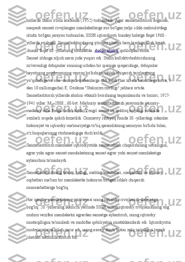 hollarda Stalin o'limi arafasida (1952) tushuniladi. Agar sanoatlashtirish deganda, 
maqsadi sanoati rivojlangan mamlakatlarga xos bo'lgan yalpi ichki mahsulotdagi 
ulushi bo'lgan jarayon tushunilsa, SSSR iqtisodiyoti bunday holatga faqat 1960 -
yillarda erishgan. Sanoatlashtirishning ijtimoiy jihatini ham hisobga olish kerak, 
chunki faqat 60 -yillarning boshlarida.   shahar aholisi   qishloqdan oshdi.
Sanoat oldinga siljish narxi juda yuqori edi. Stalin kollektivlashtirishining 
zo'ravonligi dehqonlar sonining uchdan bir qismiga qisqarishiga, dehqonlar 
hayotining poydevorining vayron bo'lishiga, ishlab chiqarish tajribasining 
yo'qolishiga va son -sanoqsiz qurbonlarga olib keldi (har xil ma'lumotlarga ko'ra, 7
dan 10 milliongacha) E. Osokina "Stalinizm mo'lligi" jabhasi ortida. 
Sanoatlashtirish yillarida aholini etkazib berishning taqsimlanishi va bozori, 1927-
1941 yillar. M., 2008., 60-bet. Majburiy sanoatlashtirish jarayonida ijtimoiy-
madaniy soha fonga tushib ketdi. Yengil sanoat va qishloq xo'jaligi sohasida 
sezilarli orqada qolish kuzatildi. Ommaviy ishtiyoq fonida 30 -yillardagi odamlar. 
hokimiyat va iqtisodiy ma'muriyatga to'liq qaramlikning namoyon bo'lishi bilan, 
o'z huquqlarining etishmasligiga duch keldi.
Sanoatlashtirish mamlakat iqtisodiyotida sanoat ishlab chiqarishining ustunligini, 
agrar yoki agrar-sanoat mamlakatining sanoat-agrar yoki sanoat mamlakatiga 
aylanishini ta'minlaydi.
Sanoatlashtirishning tabiati, tezligi, mablag 'manbalari, maqsadlari va ijtimoiy 
oqibatlari ma'lum bir mamlakatda hukmron bo'lgan ishlab chiqarish 
munosabatlariga bog'liq.
Har qanday mamlakatning pozitsiyasi uning iqtisodiy rivojlanish darajasiga 
bog'liq. 20 -yillarning ikkinchi yarmida SSSR uchun iqtisodiy rivojlanishning eng 
muhim vazifasi mamlakatni agrardan sanoatga aylantirish, uning iqtisodiy 
mustaqilligini ta'minlash va mudofaa qobiliyatini mustahkamlash edi. Iqtisodiyotni
modernizatsiya qilish zarur edi, uning asosiy sharti butun xalq xo'jaligini texnik 
jihatdan takomillashtirish edi. 