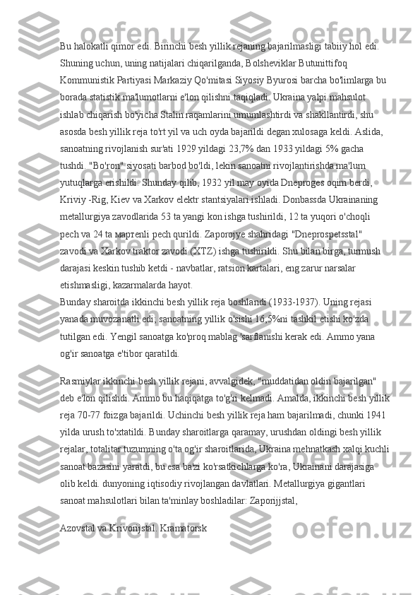 Bu halokatli qimor edi. Birinchi besh yillik rejaning bajarilmasligi tabiiy hol edi. 
Shuning uchun, uning natijalari chiqarilganda, Bolsheviklar Butunittifoq 
Kommunistik Partiyasi Markaziy Qo'mitasi Siyosiy Byurosi barcha bo'limlarga bu 
borada statistik ma'lumotlarni e'lon qilishni taqiqladi. Ukraina yalpi mahsulot 
ishlab chiqarish bo'yicha Stalin raqamlarini umumlashtirdi va shakllantirdi, shu 
asosda besh yillik reja to'rt yil va uch oyda bajarildi degan xulosaga keldi. Aslida, 
sanoatning rivojlanish sur'ati 1929 yildagi 23,7% dan 1933 yildagi 5% gacha 
tushdi. "Bo'ron" siyosati barbod bo'ldi, lekin sanoatni rivojlantirishda ma'lum 
yutuqlarga erishildi. Shunday qilib, 1932 yil may oyida Dneproges oqim berdi, 
Kriviy -Rig, Kiev va Xarkov elektr stantsiyalari ishladi. Donbassda Ukrainaning 
metallurgiya zavodlarida 53 ta yangi kon ishga tushirildi, 12 ta yuqori o'choqli 
pech va 24 ta  март enli pech qurildi. Zaporojye shahridagi "Dneprospetsstal" 
zavodi va Xarkov traktor zavodi (XTZ) ishga tushirildi. Shu bilan birga, turmush 
darajasi keskin tushib ketdi - navbatlar, ratsion kartalari, eng zarur narsalar 
etishmasligi, kazarmalarda hayot.
Bunday sharoitda ikkinchi besh yillik reja boshlandi (1933-1937). Uning rejasi 
yanada muvozanatli edi; sanoatning yillik o'sishi 16,5%ni tashkil etishi ko'zda 
tutilgan edi. Yengil sanoatga ko'proq mablag 'sarflanishi kerak edi. Ammo yana 
og'ir sanoatga e'tibor qaratildi.
Rasmiylar ikkinchi besh yillik rejani, avvalgidek, "muddatidan oldin bajarilgan" 
deb e'lon qilishdi. Ammo bu haqiqatga to'g'ri kelmadi. Amalda, ikkinchi besh yillik
reja 70-77 foizga bajarildi. Uchinchi besh yillik reja ham bajarilmadi, chunki 1941 
yilda urush to'xtatildi. Bunday sharoitlarga qaramay, urushdan oldingi besh yillik 
rejalar, totalitar tuzumning o'ta og'ir sharoitlarida, Ukraina mehnatkash xalqi kuchli
sanoat bazasini yaratdi, bu esa ba'zi ko'rsatkichlarga ko'ra, Ukrainani darajasiga 
olib keldi. dunyoning iqtisodiy rivojlangan davlatlari. Metallurgiya gigantlari 
sanoat mahsulotlari bilan ta'minlay boshladilar: Zaporijjstal,
Azovstal va Krivorijstal. Kramatorsk 