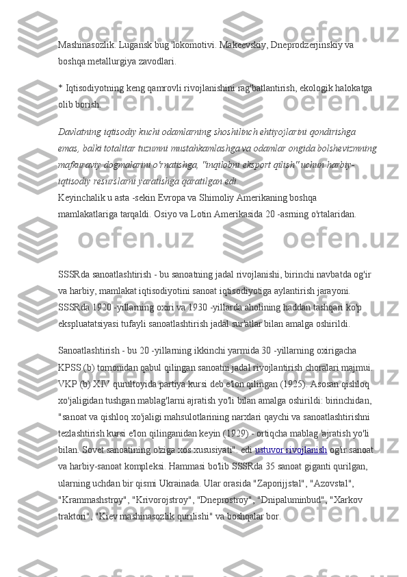 Mashinasozlik. Lugansk bug 'lokomotivi. Makeevskiy, Dneprodzerjinskiy va 
boshqa metallurgiya zavodlari.
* Iqtisodiyotning keng qamrovli rivojlanishini rag'batlantirish, ekologik halokatga 
olib borish.
Davlatning iqtisodiy kuchi odamlarning shoshilinch ehtiyojlarini qondirishga 
emas, balki totalitar tuzumni mustahkamlashga va odamlar ongida bolshevizmning
mafkuraviy dogmalarini o'rnatishga, "inqilobni eksport qilish" uchun harbiy-
iqtisodiy resurslarni yaratishga qaratilgan edi.
Keyinchalik u asta -sekin Evropa va Shimoliy Amerikaning boshqa 
mamlakatlariga tarqaldi. Osiyo va Lotin Amerikasida 20 -asrning o'rtalaridan.
SSSRda sanoatlashtirish - bu sanoatning jadal rivojlanishi, birinchi navbatda og'ir 
va harbiy, mamlakat iqtisodiyotini sanoat iqtisodiyotiga aylantirish jarayoni. 
SSSRda 1920 -yillarning oxiri va 1930 -yillarda aholining haddan tashqari ko'p 
ekspluatatsiyasi tufayli sanoatlashtirish jadal sur'atlar bilan amalga oshirildi.
Sanoatlashtirish - bu 20 -yillarning ikkinchi yarmida 30 -yillarning oxirigacha 
KPSS (b) tomonidan qabul qilingan sanoatni jadal rivojlantirish choralari majmui. 
VKP (b) XIV qurultoyida partiya kursi deb e'lon qilingan (1925). Asosan qishloq 
xo'jaligidan tushgan mablag'larni ajratish yo'li bilan amalga oshirildi: birinchidan, 
"sanoat va qishloq xo'jaligi mahsulotlarining narxlari qaychi va sanoatlashtirishni 
tezlashtirish kursi e'lon qilinganidan keyin (1929) - ortiqcha mablag 'ajratish yo'li 
bilan. Sovet sanoatining o'ziga xos xususiyati". edi   ustuvor rivojlanish   og'ir sanoat 
va harbiy-sanoat kompleksi. Hammasi bo'lib SSSRda 35 sanoat giganti qurilgan, 
ularning uchdan bir qismi Ukrainada. Ular orasida "Zaporijjstal", "Azovstal", 
"Krammashstroy", "Krivorojstroy", "Dneprostroy", "Dnipaluminbud", "Xarkov 
traktori", "Kiev mashinasozlik qurilishi" va boshqalar bor. 