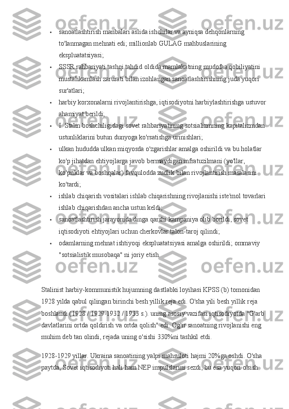  sanoatlashtirish manbalari aslida ishchilar va ayniqsa dehqonlarning 
to'lanmagan mehnati edi; millionlab GULAG mahbuslarining 
ekspluatatsiyasi;
 SSSR rahbariyati tashqi tahdid oldida mamlakatning mudofaa qobiliyatini 
mustahkamlash zarurati bilan izohlangan sanoatlashtirishning juda yuqori 
sur'atlari;
 harbiy korxonalarni rivojlantirishga, iqtisodiyotni harbiylashtirishga ustuvor 
ahamiyat berildi;
 I. Stalin boshchiligidagi sovet rahbariyatining sotsializmning kapitalizmdan 
ustunliklarini butun dunyoga ko'rsatishga urinishlari;
 ulkan hududda ulkan miqyosda o'zgarishlar amalga oshirildi va bu holatlar 
ko'p jihatdan ehtiyojlarga javob bermaydigan infratuzilmani (yo'llar, 
ko'priklar va boshqalar) favqulodda zudlik bilan rivojlantirish masalasini 
ko'tardi;
 ishlab chiqarish vositalari ishlab chiqarishning rivojlanishi iste'mol tovarlari 
ishlab chiqarishdan ancha ustun keldi;
 sanoatlashtirish jarayonida dinga qarshi kampaniya olib borildi, sovet 
iqtisodiyoti ehtiyojlari uchun cherkovlar talon-taroj qilindi;
 odamlarning mehnat ishtiyoqi ekspluatatsiyasi amalga oshirildi; ommaviy 
"sotsialistik musobaqa" ni joriy etish.
Stalinist harbiy-kommunistik hujumning dastlabki loyihasi KPSS (b) tomonidan 
1928 yilda qabul qilingan birinchi besh yillik reja edi. O'sha yili besh yillik reja 
boshlandi (1928 / 1929-1932 / 1933 s.). uning asosiy vazifasi iqtisodiyotda "G'arb 
davlatlarini ortda qoldirish va ortda qolish" edi. Og'ir sanoatning rivojlanishi eng 
muhim deb tan olindi, rejada uning o'sishi 330%ni tashkil etdi.
1928-1929 yillar. Ukraina sanoatining yalpi mahsuloti hajmi 20%ga oshdi. O'sha 
paytda, Sovet iqtisodiyoti hali ham NEP impulslarini sezdi, bu esa yuqori o'sish  