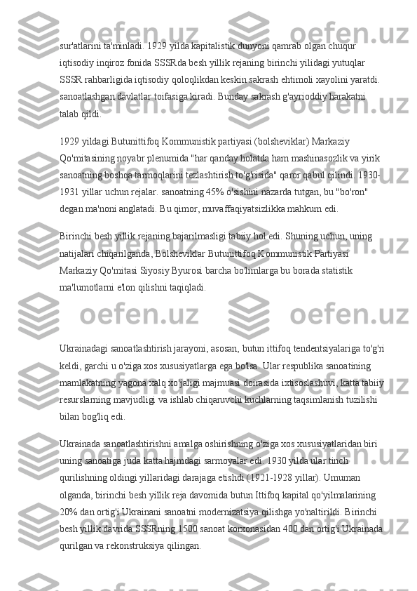 sur'atlarini ta'minladi. 1929 yilda kapitalistik dunyoni qamrab olgan chuqur 
iqtisodiy inqiroz fonida SSSRda besh yillik rejaning birinchi yilidagi yutuqlar 
SSSR rahbarligida iqtisodiy qoloqlikdan keskin sakrash ehtimoli xayolini yaratdi. 
sanoatlashgan davlatlar toifasiga kiradi. Bunday sakrash g'ayrioddiy harakatni 
talab qildi.
1929 yildagi Butunittifoq Kommunistik partiyasi (bolsheviklar) Markaziy 
Qo'mitasining noyabr plenumida "har qanday holatda ham mashinasozlik va yirik 
sanoatning boshqa tarmoqlarini tezlashtirish to'g'risida" qaror qabul qilindi. 1930-
1931 yillar uchun rejalar. sanoatning 45% o'sishini nazarda tutgan, bu "bo'ron" 
degan ma'noni anglatadi. Bu qimor, muvaffaqiyatsizlikka mahkum edi.
Birinchi besh yillik rejaning bajarilmasligi tabiiy hol edi. Shuning uchun, uning 
natijalari chiqarilganda, Bolsheviklar Butunittifoq Kommunistik Partiyasi 
Markaziy Qo'mitasi Siyosiy Byurosi barcha bo'limlarga bu borada statistik 
ma'lumotlarni e'lon qilishni taqiqladi.
Ukrainadagi sanoatlashtirish jarayoni, asosan, butun ittifoq tendentsiyalariga to'g'ri
keldi, garchi u o'ziga xos xususiyatlarga ega bo'lsa. Ular respublika sanoatining 
mamlakatning yagona xalq xo'jaligi majmuasi doirasida ixtisoslashuvi, katta tabiiy 
resurslarning mavjudligi va ishlab chiqaruvchi kuchlarning taqsimlanish tuzilishi 
bilan bog'liq edi.
Ukrainada sanoatlashtirishni amalga oshirishning o'ziga xos xususiyatlaridan biri 
uning sanoatiga juda katta hajmdagi sarmoyalar edi. 1930 yilda ular tinch 
qurilishning oldingi yillaridagi darajaga etishdi (1921-1928 yillar). Umuman 
olganda, birinchi besh yillik reja davomida butun Ittifoq kapital qo'yilmalarining 
20%  dan ortig'i Ukrainani sanoatni modernizatsiya qilishga yo'naltirildi. Birinchi 
besh yillik davrida SSSRning 1500 sanoat korxonasidan 400 dan ortig'i Ukrainada 
qurilgan va rekonstruksiya qilingan. 