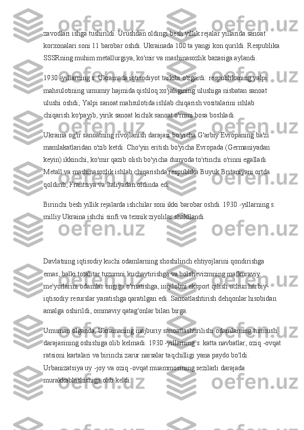 zavodlari ishga tushirildi. Urushdan oldingi besh yillik rejalar yillarida sanoat 
korxonalari soni 11 barobar oshdi. Ukrainada 100 ta yangi kon qurildi. Respublika 
SSSRning muhim metallurgiya, ko'mir va mashinasozlik bazasiga aylandi.
1930 -yillarning s. Ukrainada iqtisodiyot tarkibi o'zgardi: respublikaning yalpi 
mahsulotining umumiy hajmida qishloq xo'jaligining ulushiga nisbatan sanoat 
ulushi oshdi; Yalpi sanoat mahsulotida ishlab chiqarish vositalarini ishlab 
chiqarish ko'payib, yirik sanoat kichik sanoat o'rnini bosa boshladi.
Ukraina og'ir sanoatning rivojlanish darajasi bo'yicha G'arbiy Evropaning ba'zi 
mamlakatlaridan o'zib ketdi. Cho'yin eritish bo'yicha Evropada (Germaniyadan 
keyin) ikkinchi, ko'mir qazib olish bo'yicha dunyoda to'rtinchi o'rinni egalladi. 
Metall va mashinasozlik ishlab chiqarishda respublika Buyuk Britaniyani ortda 
qoldirib, Frantsiya va Italiyadan oldinda edi.
Birinchi besh yillik rejalarda ishchilar soni ikki barobar oshdi. 1930 -yillarning s. 
milliy Ukraina ishchi sinfi va texnik ziyolilar shakllandi.
Davlatning iqtisodiy kuchi odamlarning shoshilinch ehtiyojlarini qondirishga 
emas, balki totalitar tuzumni kuchaytirishga va bolshevizmning mafkuraviy 
me'yorlarini odamlar ongiga o'rnatishga, inqilobni eksport qilish uchun harbiy-
iqtisodiy resurslar yaratishga qaratilgan edi. Sanoatlashtirish dehqonlar hisobidan 
amalga oshirildi, ommaviy qatag'onlar bilan birga.
Umuman olganda, Ukrainaning majburiy sanoatlashtirilishi odamlarning turmush 
darajasining oshishiga olib kelmadi. 1930 -yillarning s. katta navbatlar, oziq -ovqat
ratsioni kartalari va birinchi zarur narsalar taqchilligi yana paydo bo'ldi. 
Urbanizatsiya uy -joy va oziq -ovqat muammosining sezilarli darajada 
murakkablashishiga olib keldi. 