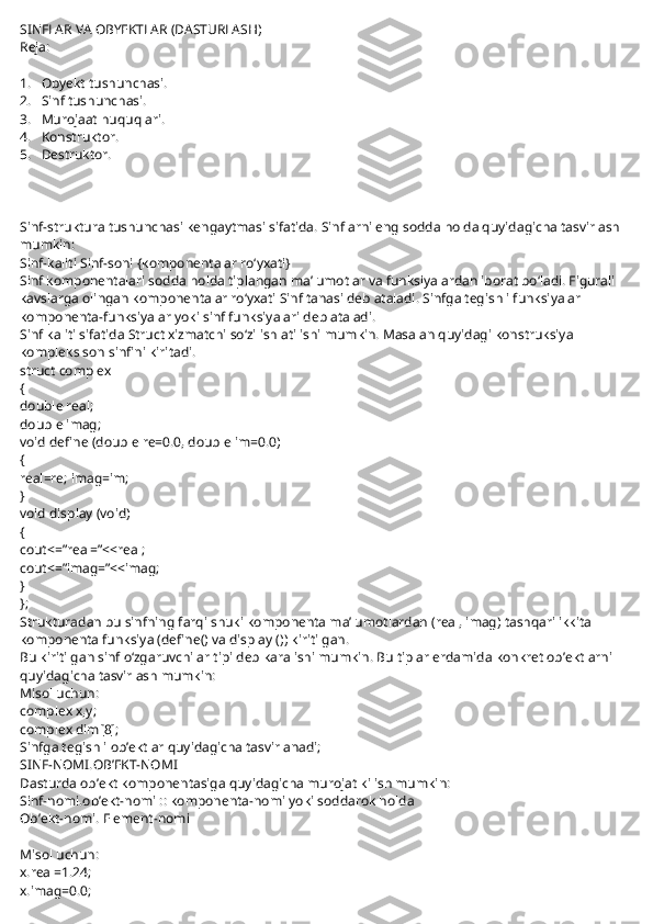 SINFLAR VA OBYEKTLAR (DASTURLASH)
Reja:
 
1.       Obyekt tushunchasi.
2.       Sinf tushunchasi.
3.       Murojaat huquqlari.
4.       Konstruktor.
5.       Destruktor.
 
Sinf-struktura tushunchasi kengaytmasi sifatida. Sinflarni eng sodda holda quyidagicha tasvirlash 
mumkin:
Sinf-kaliti Sinf-soni {komponentalar ro‘yxati}
Sinf komponentalari sodda holda tiplangan ma’lumotlar va funksiyalardan iborat bo‘ladi. Figurali 
kavslarga olingan komponentalar ro‘yxati Sinf tanasi deb ataladi. Sinfga tegishli funksiyalar 
komponenta-funksiyalar yoki sinf funksiyalari deb ataladi.
Sinf kaliti sifatida Struct xizmatchi so‘zi ishlatilishi mumkin. Masalan quyidagi konstruksiya 
kompleks son sinfini kiritadi.
struct complex
{
double real;
double imag;
void define (double re=0.0, double im=0.0)
{
real=re; imag=im;
}
void display (void)
{
cout<=”real=”<<real;
cout<=”imag=”<<imag;
}
};
Strukturadan bu sinfning farqi shuki komponenta ma’lumotlardan (real, imag) tashqari ikkita 
komponenta funksiya (define() va display ()) kiritilgan.
Bu kiritilgan sinf o‘zgaruvchilar tipi deb karalishi mumkin. Bu tiplar erdamida konkret ob’ektlarni 
quyidagicha tasvirlash mumkin:
Misol uchun:
complex x,y;
complex dim[8];
Sinfga tegishli ob’ektlar quyidagicha tasvirlanadi;
SINF-NOMI.OB’EKT-NOMI
Dasturda ob’ekt komponentasiga quyidagicha murojat kilish mumkin:
Sinf-nomi.ob’ekt-nomi :: komponenta-nomi   yoki soddarok holda
Ob’ekt-nomi. Element-nomi
 
Misol uchun:
x.real=1.24;
x.imag=0.0; 