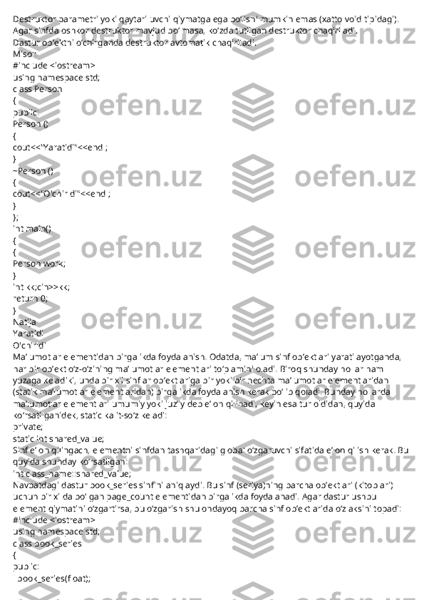 Destruktor parametri yoki qaytariluvchi qiymatga ega bo‘lishi mumkin emas (xatto void tipidagi).
Agar sinfda oshkor destruktor mavjud bo‘lmasa, ko‘zda tutilgan destruktor chaqiriladi.
Dastur ob’ektni o‘chirganda destruktor avtomatik chaqiriladi.
Misol:
#include <iostream>
using namespace std;
class Person
{
public:
Person ()
{
cout<<"Yaratidi"<<endl;
}
~Person ()
{
cout<<"O'chirldi"<<endl;
}
};
int main()
{
{
Person work;
}
int kk;cin>>kk;
return 0;
}
Natija
Yaratidi
O'chirldi
Ma’lumotlar elementidan birgalikda foydalanish. Odatda, ma’lum sinf ob’ektlari yaratilayotganda, 
har bir ob’ekt o‘z-o‘zining ma’lumotlar elementlari to‘plamini oladi. Biroq shunday hollar ham 
yuzaga keladiki, unda bir xil sinflar ob’ektlariga bir yoki bir nechta ma’lumotlar elementlaridan 
(statik ma’lumotlar elementlaridan) birgalikda foydalanish kerak bo‘lib qoladi. Bunday hollarda 
ma’lumotlar elementlari umumiy yoki juz’iy deb e’lon qilinadi, keyin esa tur oldidan, quyida 
ko‘rsatilganidek, static kalit-so‘z keladi:
private;
static int shared_value;
Sinf e’lon qilingach, elementni sinfdan tashqaridagi global o‘zgaruvchi sifatida e’lon qilish kerak. Bu 
quyida shunday ko‘rsatilgan:
int class_name::shared_value;
Navbatdagi dastur book_series sinfini aniqlaydi. Bu sinf (seriya)ning barcha ob’ektlari (kitoblari) 
uchun bir xilda bo‘lgan page_count elementidan birgalikda foydalanadi. Agar dastur ushbu 
element qiymatini o‘zgartirsa, bu o‘zgarish shu ondayoq barcha sinf ob’ektlarida o‘z aksini topadi:
#include <iostream>
using namespace std;
class book_series
{
public:
    book_series(float); 