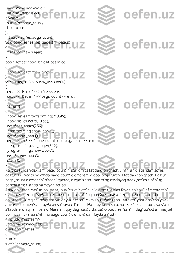     void show_book(void);
    void set_pages(int) ;
private:
    static int page_count;
    float price;
};
int book_series::page_count;
void book_series::set_pages(int pages)
{
    page_count = pages;
}
book_series::book_series(float price)
{
    book_series::price = price;
}
void book_series:: show_book (void)
{
    cout << "Narx: " << price << endl;
    cout << "Betlar: " << page_count << endl;
}
int main()
{
    book_series programming(213.95);
    book_series word(19.95);
    word.set_pages(256);
    programming.show_book ();
    word.show_book() ;
    cout << endl << "page_count ning o'zgarishi " << endl;
    programming.set_pages(512);
    programming.show_book();
    word.show_book();
return 0;
}
Ko‘rinib turganidek, sinf   page_count   ni   static int   sifatida e’lon qiladi. Sinfni aniqlagandan so‘ng, 
dastur shu vaqtning o‘zida page_count elementini global o‘zgaruvchi sifatida e’lon qiladi. Dastur 
page_count elementini o‘zgartirganda, o‘zgarish shu vaqtning o‘zidayoq book_series sinfining 
barcha ob’ektlarida namoyon bo‘ladi.
Agar ob’ektlar mavjud bo‘lmasa, public static atributli elementlardan foydalanish. Sinf elementini 
static kabi e’lon qilishda bu element ushbu sinfning barcha ob’ektlari tomonidan birgalikda 
qo‘llanadi. Biroq shunday vaziyatlar yuz berishi mumkinki, dastur hali ob’ektni yaratganicha yo‘q, 
ammo u elementdan foydalanishi kerak. Elementdan foydalanish uchun dastur uni public va static 
sifatida e’lon qilishi kerak. Masalan, quyidagi dasturda, xatto book_series sinfidagi ob’ektlar mavjud
bo‘lmasa ham, bu sinfning page_count elementidan foydalaniladi:
#include <iostream>
using namespace std;
class book_series
{
public:
static int page_count; 