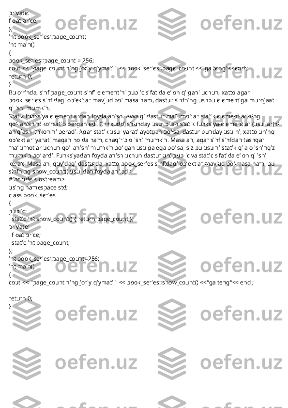 private:
float price;
};
int book_series::page_count;
int main()
{
book_series::page_count = 256;
cout << "page_count ning joriy qiymati " << book_series::page_count <<"ga teng"<<endl;
return 0;
}
Bu o‘rinda, sinf page_count sinfi elementini public sifatida e’lon qilgani uchun, xatto agar 
book_series sinfidagi ob’ektlar mavjud bo‘lmasa ham, dastur sinfning ushbu elementiga murojaat 
qilishi mumkin.
Statik funksiya elementlardan foydalanish. Avvalgi dastur ma’lumotlar   statik   elementlarining 
qo‘llanishini ko‘rsatib bergan edi. C++xuddi shunday usul bilan   statik   funksiya-elementlar (usullar)ni
aniqlash imkonini beradi. Agar   statik   usul yaratilayotgan bo‘lsa, dastur bunday usulni, xatto uning 
ob’ektlari yaratilmagan holda ham, chaqirib olishi mumkin. Masalan, agar sinf sinfdan tashqari 
ma’lumotlar uchun qo‘llanishi mumkin bo‘lgan usulga ega bo‘lsa, siz bu usulni statik qila olishingiz 
mumkin bo‘lardi. Funksiyadan foydalanish uchun dastur uni public va static sifatida e’lon qilishi 
kerak. Masalan, quyidagi dasturda, xatto book_series sinfidagi ob’ektlar mavjud bo‘lmasa ham, bu 
sinfning show_count() usulidan foydalaniladi:
#include <iostream>
using namespace std;
class book_series
{
public:
    static int show_count() { return page_count;};
private:
    float price;
    static int page_count;
};
int book_series::page_count=256;
int main()
{
cout << "page_count ning joriy qiymati " << book_series::show_count() <<"ga teng"<< endl;
 
return 0;
} 