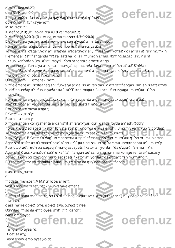 dim[3]. Real=0.25;
dim[3]. Imag=0.0;
Sinfga tegishli funksiyalarga quyidagicha murojat qilinadi:
ob’ekt-nomi. funksiya-nomi
Misol uchun:
X. define(0.9) (Bu holda real=0.9 va imag=0.0)
X. define(4.3,20.0) (Bu holda kompleks son 4.3+i*20.0)
Display funksiyasi ekranda kompleks son qiymatlarini tasvirlaydi.
Komponenta     o‘zgaruvchilar va     komponenta funksiyalar.Sinf 
kompanenta     o‘zgaruvchilari     sifatida     o‘zgaruvchilar ,     massivlar, ko‘rsatkichlar ishlatilishi mumkin. 
Elementlar     ta’riflanganda initsializatsiya     kilish     mumkin emas. Buning sababi shuki sinf 
uchun     xotiradan     joy     ajratilmaydi. Kompanenta elementlariga 
kompanenta     funksiyalar     orkali     murojat     qilinganda     faqat nomlari ishlatiladi Sinfdan 
tashqarida     sinf elementlariga emas ob’ekt     elementlariga     murojat     kilish mumkin .     Bu 
murojat     ikki xil bo‘lishi mumkindir.
Ob’ekt- nomi . Element -     nomi.
Sinf elementlari     sinfga tegishli funksiyalarida ishlatilishidan     oldin ta’riflangan     bo‘lishi shart emas. 
Xuddi shunday bir     funksiyadan xali     ta’rifi berilmagan     ikkinchi     funksiyaga     murojaat kilish 
mumkin.
Komponentalarga murojaat xukuklari.   Komponentalarga murojaat xuquqi murojaat 
spetsifikatorlari yordamida boshkariladi. Bu spetsifikatorlar:
Protected   – ximoyalangan;
Private   – xususiy;
Public   – umumiy;
Ximoyalangan kompanentalardan sinflar ierarxiyasi qurilganda foydalaniladi. Oddiy 
holda   Protected   spetsifikatori   Private   spetsifikatoriga ekvivalentdir. Umumiy ya’ni Public tipidagi 
komponentalarga dasturning ixtiyoriy joyida murojaat kilinishi mumkin.
Xususiy ya’ni   Private   tipidagi komponentalarga sinf tashqarisidan murojaat qilish mumkin emas. 
Agar sinflar Struct xizmatchi so‘zi bilan kiritilgan bo‘lsa, uning hamma komponentalari umumiy 
Public bo‘ladi, lekin bu xuquqni murojaat spetsifikatorlari yordamida o‘zgartirish mumkin.
Agar sinf   Class   xizmatchi so‘zi orkali ta’riflangan bo‘lsa, uning hamma komponentalari xususiy 
bo‘ladi. Lekin bu xuquqni murojaat spetsifikatorlari yordamida o‘zgartirish mumkindir.
Bu spetsifikator yordamida sinflar umumiy holda quyidagicha ta’riflanadi:
 
class class_name
{   
int data_member; // Ma’lumot-element
void show_member(int); // Funksiya-element
};
Sinf ta’riflangandan so‘ng, shu sinf tipidagi o‘zgaruvchilarni(ob’ektlarni) quyidagicha ta’riflash 
mumkin:
class_name object_one, object_two, object_three;
Quyidagi misolda   employee,   sinfi kiritilgandir:
class employee
{
    public:
    long employee_id;
    float salary;
    void show_employee(void) 