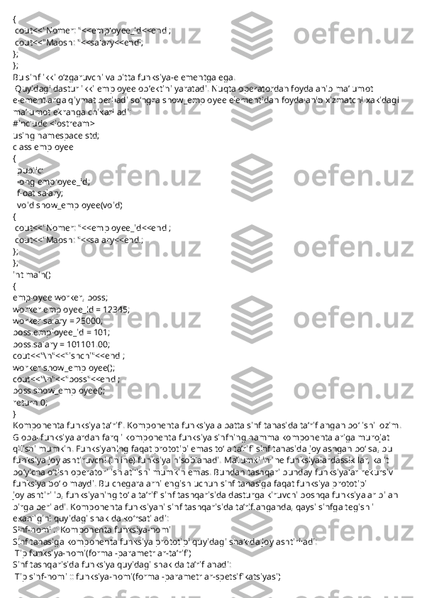 {
  cout<<"Nomer: "<<employee_id<<endl;
  cout<<"Maosh: "<<salary<<endl;
};
};
Bu sinf ikki o‘zgaruvchi va bitta funksiya-elementga ega.
  Quyidagi dastur ikki employee ob’ektini yaratadi. Nuqta operatordan foydalanib ma’lumot 
elementlarga qiymat beriladi so‘ngra   show_employee   elementidan foydalanib xizmatchi xakidagi 
ma’lumot ekranga chikariladi:
#include <iostream>
using namespace std;
class employee
{
    public:
    long employee_id;
    float salary;
    void show_employee(void)
{
  cout<<"Nomer: "<<employee_id<<endl;
  cout<<"Maosh: "<<salary<<endl;
};
};
int main()
{
employee worker, boss;
worker.employee_id = 12345;
worker.salary = 25000;
boss.employee_id = 101;
boss.salary = 101101.00;
cout<<"\n"<<"ishchi"<<endl;
worker.show_employee();
cout<<"\n"<<"boss"<<endl;
boss.show_employee();
return 0;
}
Komponenta funksiya ta’rifi.   Komponenta funksiya albatta sinf tanasida ta’riflangan bo‘lishi lozim. 
Global funksiyalardan farqli komponenta funksiya sinfning hamma komponentalariga murojat 
qilishi mumkin. Funksiyaning faqat prototipi emas to‘la ta’rifi sinf tanasida joylashgan bo‘lsa, bu 
funksiya joylashtiruvchi (inline) funksiya hisoblanadi. Ma’lumki inline funksiyalardassikllar, kalit 
bo‘yicha o‘tish operatori ishlatilishi mumkin emas. Bundan tashqari bunday funksiyalar rekursiv 
funksiya bo‘lolmaydi. Bu chegaralarni engish uchun sinf tanasiga faqat funksiya prototipi 
joylashtirilib, funksiyaning to‘la ta’rifi sinf tashqarisida dasturga kiruvchi boshqa funksiyalar bilan 
birga beriladi. Komponenta funksiyani sinf tashqarisida ta’riflanganda, qaysi sinfga tegishli 
ekanligini quyidagi shaklda ko‘rsatiladi:
Sinf-nomi :: Komponenta funksiya-nomi
Sinf tanasiga komponenta funksiya prototipi quyidagi shaklda joylashtiriladi:
  Tip funksiya-nomi(formal-parametrlar-ta’rifi)
Sinf tashqarisida funksiya quyidagi shaklda ta’riflanadi:
  Tip sinf-nomi :: funksiya-nomi(formal-parametrlar-spetsifikatsiyasi) 