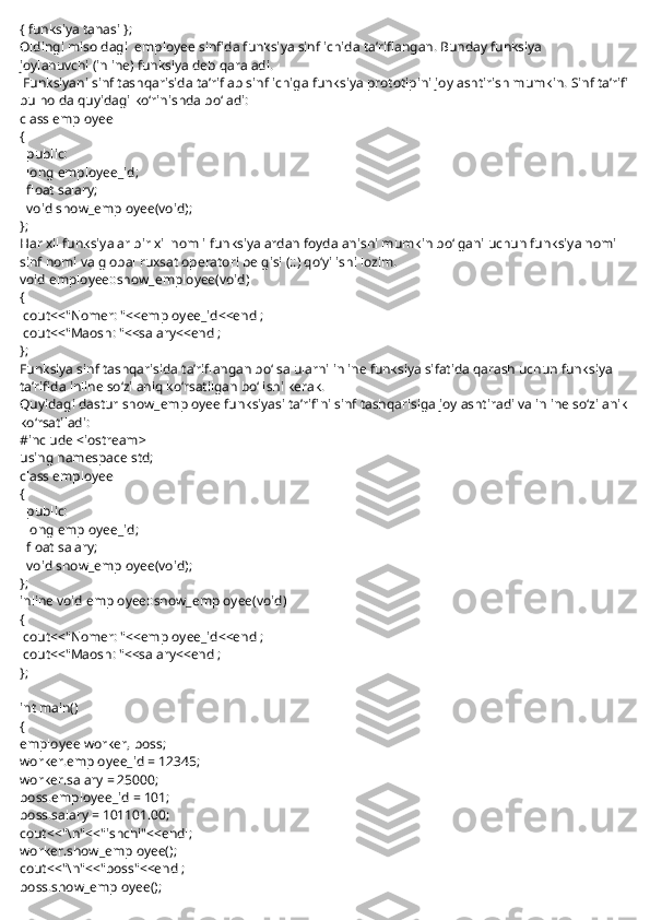 { funksiya tanasi };
Oldingi misoldagi     employee   sinfida funksiya sinf ichida ta’riflangan. Bunday funksiya 
joylanuvchi   (inline) funksiya   deb qaraladi.
  Funksiyani sinf tashqarisida ta’riflab sinf ichiga funksiya prototipini joylashtirish mumkin. Sinf ta’rifi
bu holda quyidagi ko‘rinishda bo‘ladi:
class employee
{
    public:
    long employee_id;
    float salary;
    void show_employee(void);
};
Har xil funksiyalar bir xil nomli funksiyalardan foydalanishi mumkin bo‘lgani uchun funksiya nomi 
sinf nomi va global ruxsat operatori belgisi (::) qo‘yilishi lozim.
void employee::show_employee(void)
{
  cout<<"Nomer: "<<employee_id<<endl;
  cout<<"Maosh: "<<salary<<endl;
};
Funksiya sinf tashqarisida ta’riflangan bo‘lsa ularni inline funksiya sifatida qarash uchun funksiya 
ta’rifida inline so‘zi aniq ko‘rsatilgan bo‘lishi kerak.
Quyidagi dastur   show_employee   funksiyasi ta’rifini sinf tashqarisiga joylashtiradi va inline so‘zi anik
ko‘rsatiladi:
#include <iostream>
using namespace std;
class employee
{
    public:
    long employee_id;
    float salary;
    void show_employee(void);
};
inline void employee::show_employee(void)
{
  cout<<"Nomer: "<<employee_id<<endl;
  cout<<"Maosh: "<<salary<<endl;
};
 
int main()
{
employee worker, boss;
worker.employee_id = 12345;
worker.salary = 25000;
boss.employee_id = 101;
boss.salary = 101101.00;
cout<<"\n"<<"ishchi"<<endl;
worker.show_employee();
cout<<"\n"<<"boss"<<endl;
boss.show_employee(); 