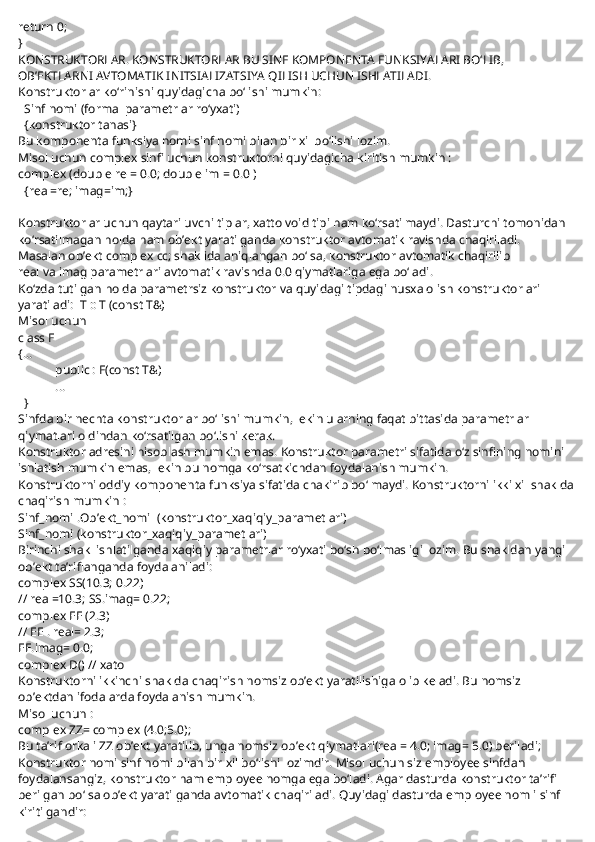 return 0;
}
KONSTRUKTORLAR. KONSTRUKTORLAR BU SINF KOMPONENTA FUNKSIYALARI BO‘LIB, 
OB’EKTLARNI AVTOMATIK INITSIALIZATSIYA QILISH UCHUN ISHLATILADI.
Konstruktorlar ko‘rinishi quyidagicha bo‘lishi mumkin:
    Sinf nomi (formal parametrlar ro‘yxati)
    {konstruktor tanasi}
Bu komponenta funksiya nomi sinf nomi bilan bir xil bo‘lishi lozim.
Misol uchun complex sinfi uchun konstruktorni quyidagicha kiritish mumkin :
complex (double re = 0.0; double im = 0.0 )
    {real=re; imag=im;}
 
Konstruktorlar uchun qaytariluvchi tiplar, xatto void tipi ham ko‘rsatilmaydi. Dasturchi tomonidan 
ko‘rsatilmagan holda ham ob’ekt yaratilganda konstruktor avtomatik ravishda chaqiriladi.
Masalan ob’ekt complex cc; shaklida aniqlangan bo‘lsa, konstruktor avtomatik chaqirilib
real va imag parametrlari avtomatik ravishda 0.0 qiymatlariga ega bo‘ladi.
Ko‘zda tutilgan holda parametrsiz konstruktor va quyidagi tipdagi nusxa olish konstruktorlari 
yaratiladi:     T :: T (const T&)
Misol uchun
class F
{...
                        public : F(const T&)
                        ...
    }
Sinfda bir nechta konstruktorlar bo‘lishi mumkin, lekin ularning faqat bittasida parametrlar 
qiymatlari oldindan ko‘rsatilgan bo‘lishi kerak.
Konstruktor adresini hisoblash mumkin emas. Konstruktor parametri sifatida o‘z sinfining nomini 
ishlatish mumkin emas, lekin bu nomga ko‘rsatkichdan foydalanish mumkin.
Konstruktorni oddiy komponenta funksiya sifatida chakirib bo‘lmaydi. Konstruktorni ikki xil shaklda
chaqirish mumkin :
Sinf_nomi .Ob’ekt_nomi     (konstruktor_xaqiqiy_parametlari)
Sinf_nomi (konstruktor_xaqiqiy_parametlari)
Birinchi shakl ishlatilganda xaqiqiy parametrlar ro‘yxati bo‘sh bo‘lmasligi lozim. Bu shakldan yangi 
ob’ekt ta’riflanganda foydalaniladi:
complex SS(10.3; 0.22)
// real=10.3; SS.imag= 0.22;
complex EE (2.3)
// EE . real= 2.3;
EE.imag= 0.0;
complex D() // xato
Konstruktorni ikkinchi shaklda chaqirish nomsiz ob’ekt yaratilishiga olib keladi. Bu nomsiz 
ob’ektdan ifodalarda foydalanish mumkin.
Misol uchun :
complex ZZ= complex (4.0;5.0);
Bu ta’rif orkali ZZ ob’ekt yaratilib, unga nomsiz ob’ekt qiymatlari(real= 4.0; imag= 5.0) beriladi;
Konstruktor nomi sinf nomi bilan bir xil bo‘lishi lozimdir. Misol uchun siz employee sinfdan 
foydalansangiz, konstruktor ham employee nomga ega bo‘ladi. Agar dasturda konstruktor ta’rifi 
berilgan bo‘lsa ob’ekt yaratilganda avtomatik chaqiriladi. Quyidagi dasturda employee nomli sinf 
kiritilgandir: 