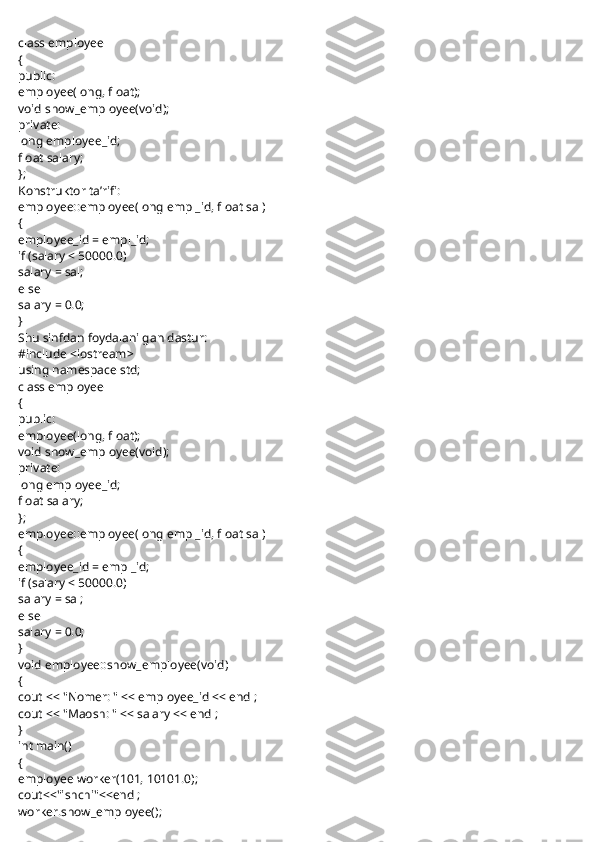  
class employee
{
public:
employee(long, float);
void show_employee(void);
private:
long employee_id;
float salary;
};
Konstruktor ta’rifi:
employee::employee(long empl_id, float sal)
{
employee_id = empl_id;
if (salary < 50000.0)
salary = sal;
else
salary = 0.0;
}
Shu sinfdan foydalanilgan dastur:
#include <iostream>
using namespace std;
class employee
{
public:
employee(long, float);
void show_employee(void);
private:
long employee_id;
float salary;
};
employee::employee(long empl_id, float sal)
{
employee_id = empl_id;
if (salary < 50000.0)
salary = sal;
else
salary = 0.0;
}
void employee::show_employee(void)
{
cout << "Nomer: " << employee_id << endl;
cout << "Maosh: " << salary << endl;
}
int main()
{
employee worker(101, 10101.0);
cout<<"ishchi"<<endl;
worker.show_employee(); 